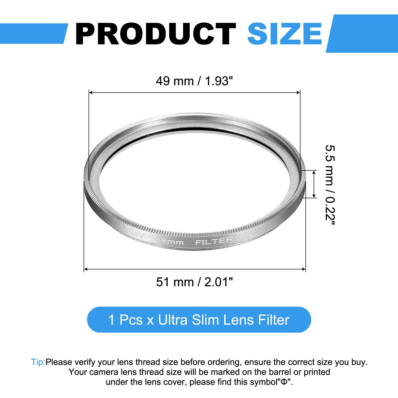 PRODUCT SIZE  
49 mm / 1.93" / 9mm  
FILTER  
5.5 mm / 0.22"  
51 mm / 2.01"  

1 Pcs x Ultra Slim Lens Filter  

Tip: Please verify your lens thread size before ordering, ensure the correct size you buy. Your camera lens thread size will be marked on the barrel or printed under the lens cover, please find this symbol "Φ".