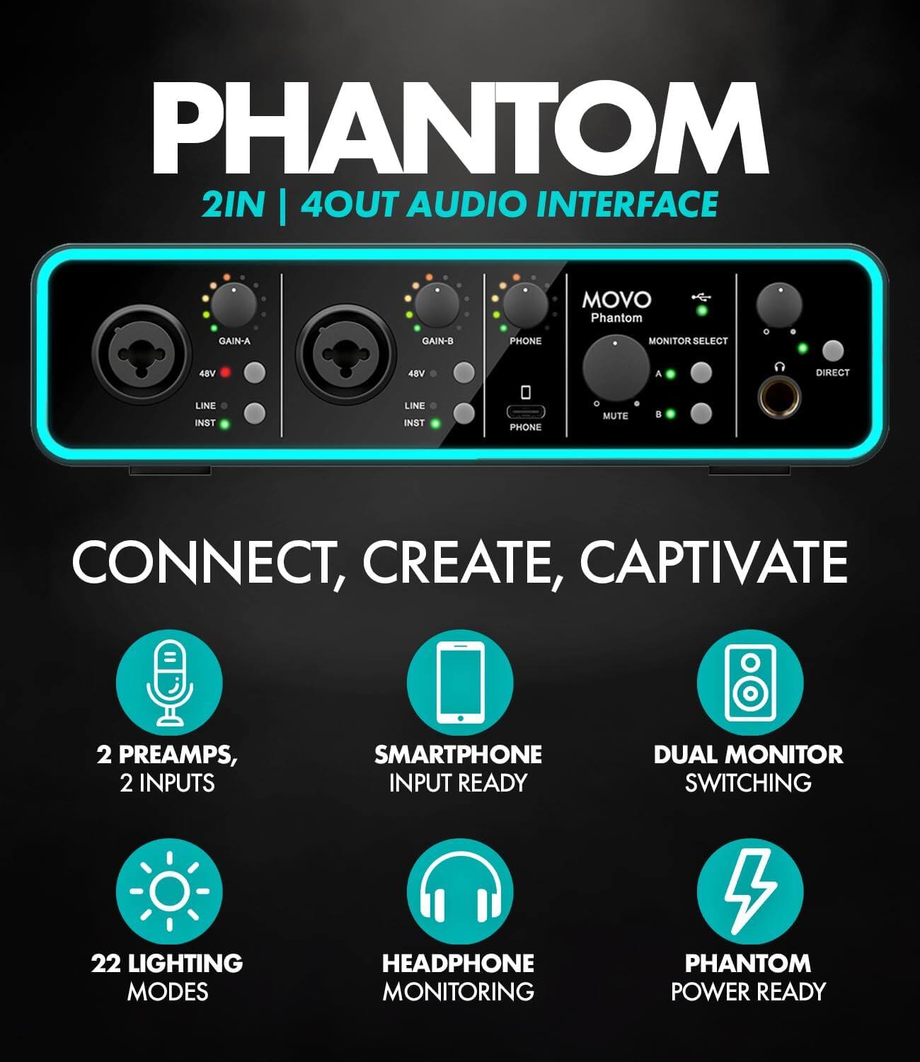 PHANTOM 2IN | 4OUT AUDIO INTERFACE

MOVO Phantom

GAIN-A GAIN-B PHONE MONITOR SELECT 48V 48V A DIRECT LINE INST LINE INST PHONE MUTE

8 CONNECT, CREATE, CAPTIVATE

2 PREAMPS, 2 INPUTS

SMARTPHONE INPUT READY

DUAL MONITOR SWITCHING

22 LIGHTING MODES

HEADPHONE MONITORING

PHANTOM POWER READY