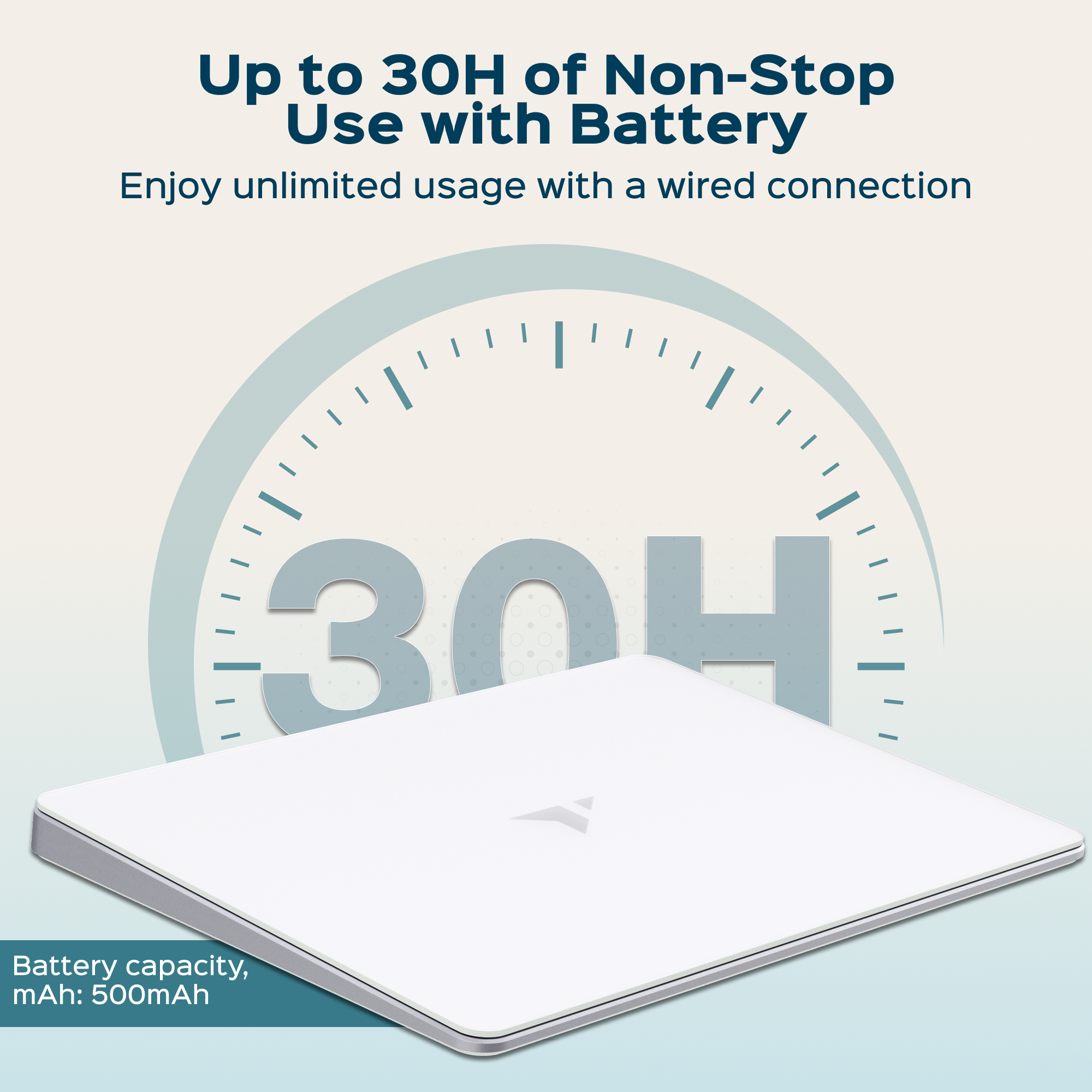 Up to 30H of Non-Stop Use with Battery  
Enjoy unlimited usage with a wired connection  

Battery capacity, mAh: 500mAh