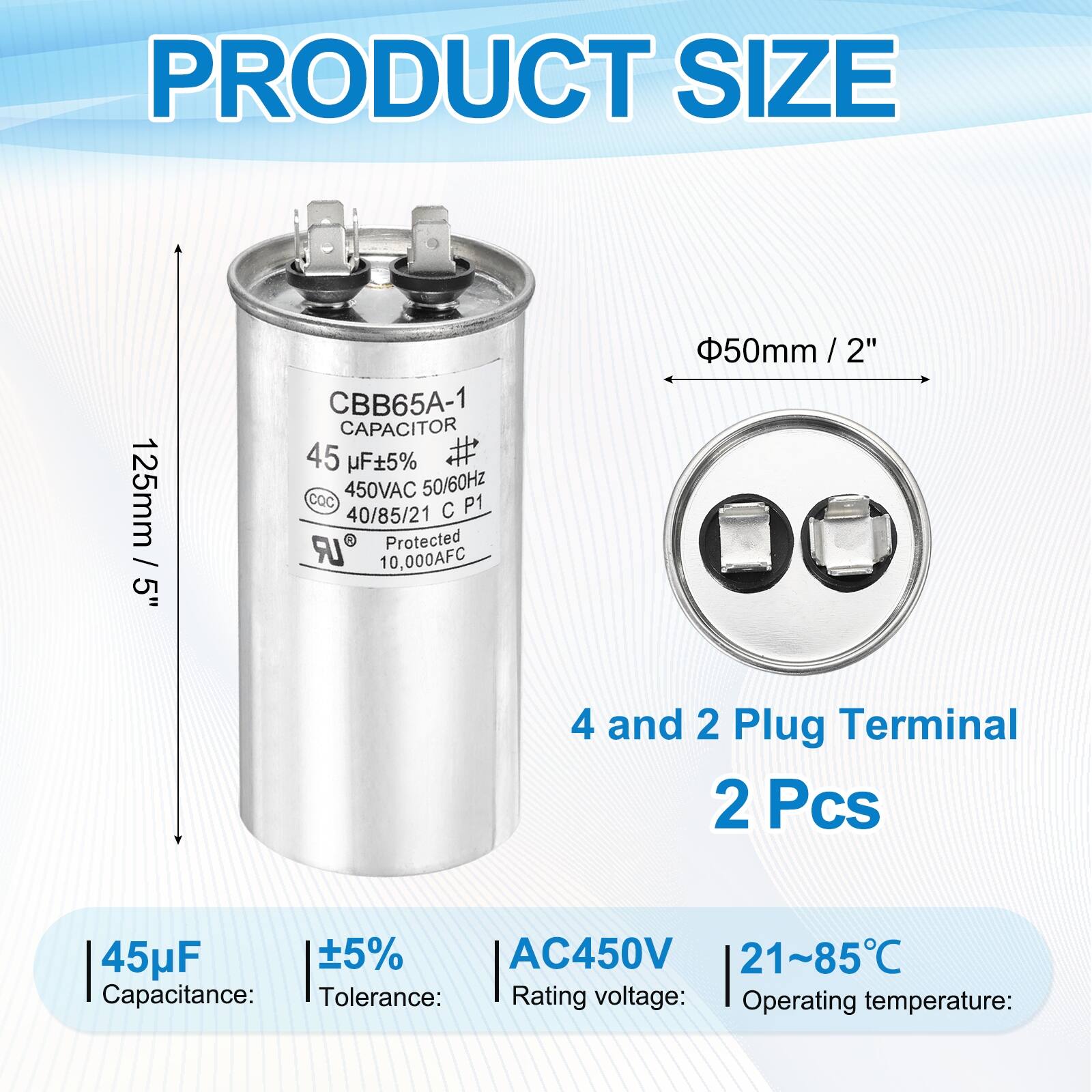 PRODUCT SIZE  
125mm 5"  
CBB65A-1 CAPACITOR  
45 µF ±5%  
450VAC 50/60Hz  
COC P1 40/85/21 C LR  
9 Protected  
10,000AFC  
50mm / 2"  

4 and 2 Plug Terminal  
2 Pcs  

Capacitance: 45µF  
Tolerance: ±5%  
Rating voltage: AC450V  
Operating temperature: 21~85°C