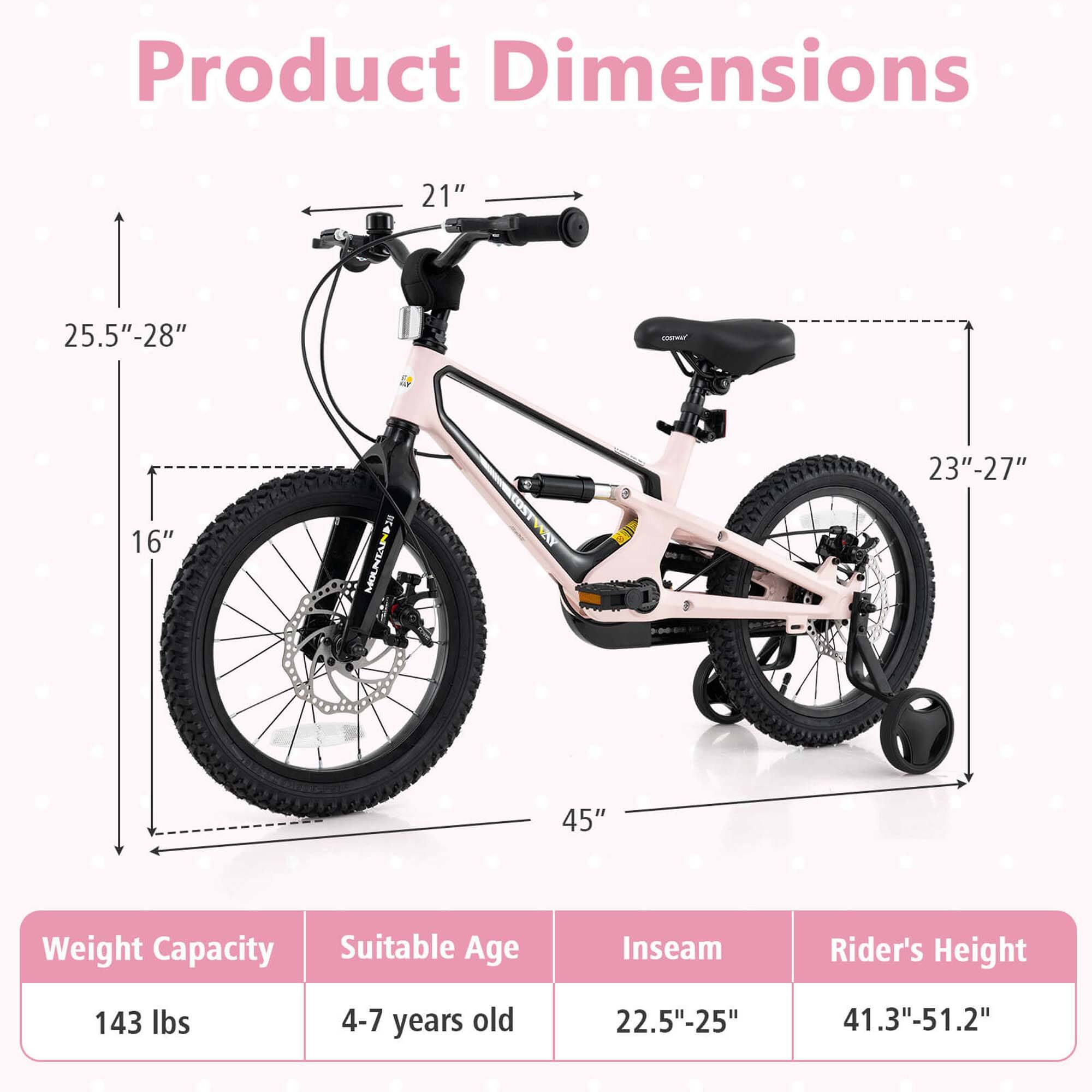 Product Dimensions

- Handlebar Height: 21"
- Seat Height: 23"-27"
- Frame Height: 25.5"-28"
- Wheel Diameter: 16"
- Overall Length: 45"

Weight Capacity: 143 lbs

Suitable Age: 4-7 years old

Inseam: 22.5"-25"

Rider's Height: 41.3"-51.2"