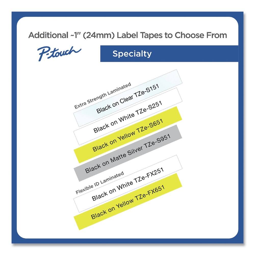 Additional ~1" (24mm) Label Tapes to Choose From

P-touch Specialty

- Extra Strength Laminated
  - Black on Clear TZe-S151
  - Black on White TZe-S251
  - Black on Yellow TZe-S651
  - Black on Matte Silver TZe-S951

- Flexible ID Laminated
  - Black on White TZe-FX251
  - Black on Yellow TZe-FX651