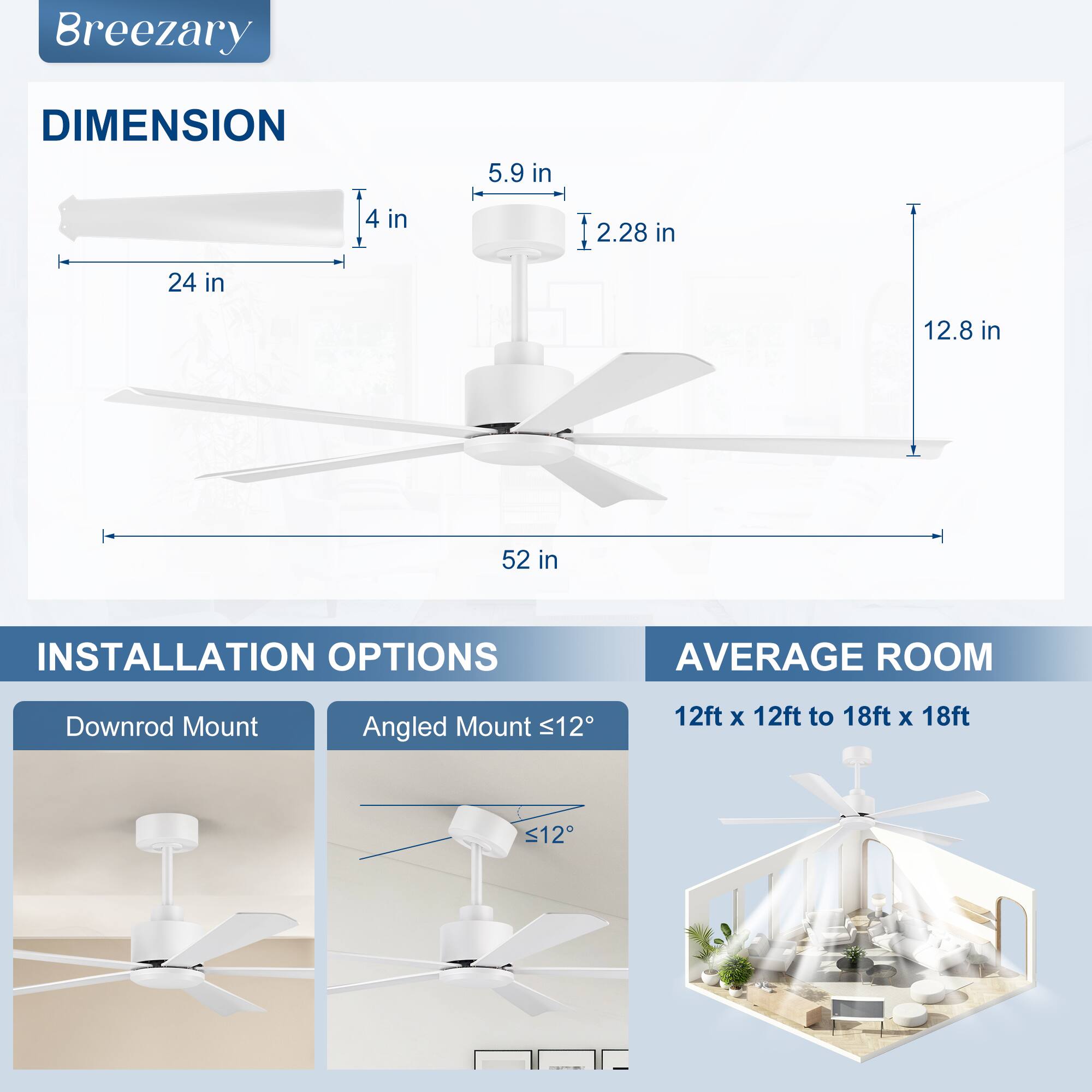 **Breezary**

**DIMENSION**
- 24 in
- 4 in
- 5.9 in
- 2.28 in
- 12.8 in
- 52 in

**INSTALLATION OPTIONS**
- Downrod Mount
- Angled Mount ≤12°

**AVERAGE ROOM**
- 12ft x 12ft to 18ft x 18ft