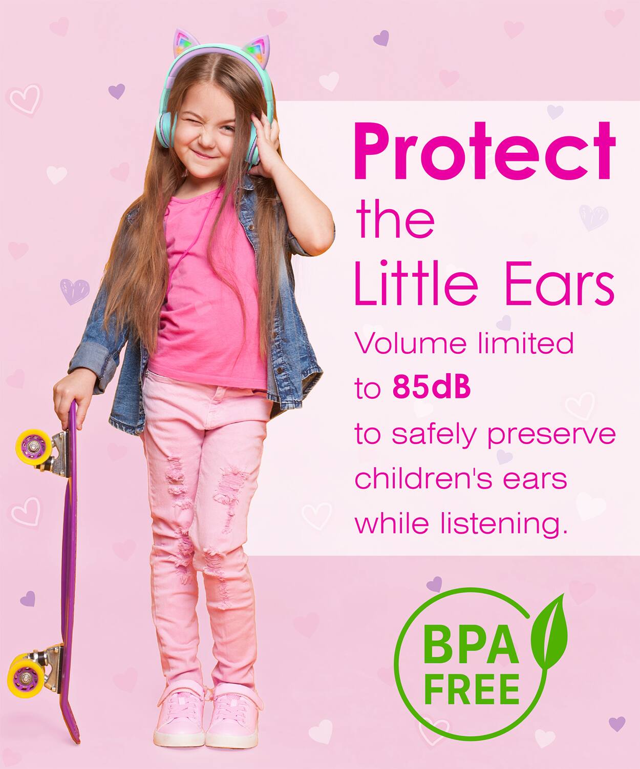 Protect the Little Ears
Volume limited to 85dB to safely preserve children's ears while listening.
BPA FREE