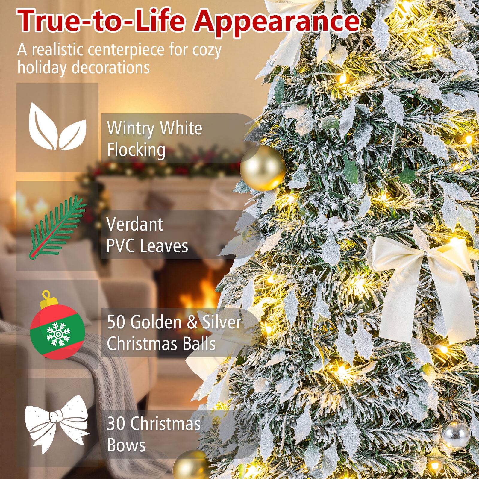 True-to-Life Appearance  
A realistic centerpiece for cozy holiday decorations

- Wintry White Flocking
- Verdant PVC Leaves
- 50 Golden & Silver Christmas Balls
- 30 Christmas Bows