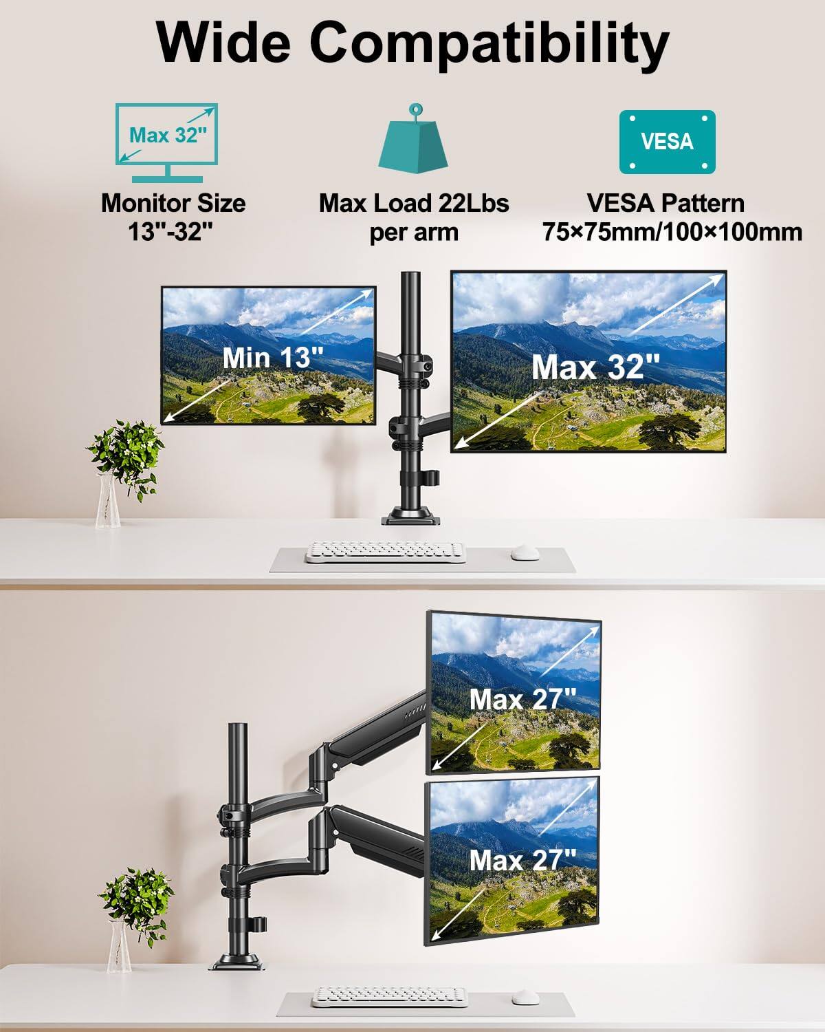 Wide Compatibility  
Monitor Size: 13" - 32"  
Max Load: 22Lbs per arm  
VESA Pattern: 75x75mm/100x100mm  
Min: 13"  
Max: 32"  
Max: 27"  
Max: 27"
