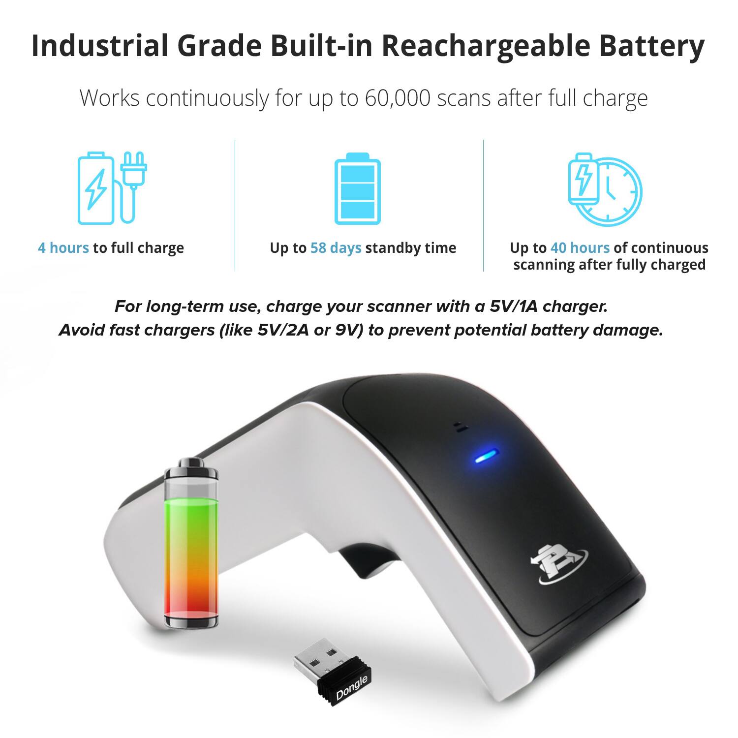 Industrial Grade Built-in Rechargeable Battery

Works continuously for up to 60,000 scans after full charge

- 4 hours to full charge
- Up to 58 days standby time
- Up to 40 hours of continuous scanning after fully charged

For long-term use, charge your scanner with a 5V/1A charger. Avoid fast chargers (like 5V/2A or 9V) to prevent potential battery damage.