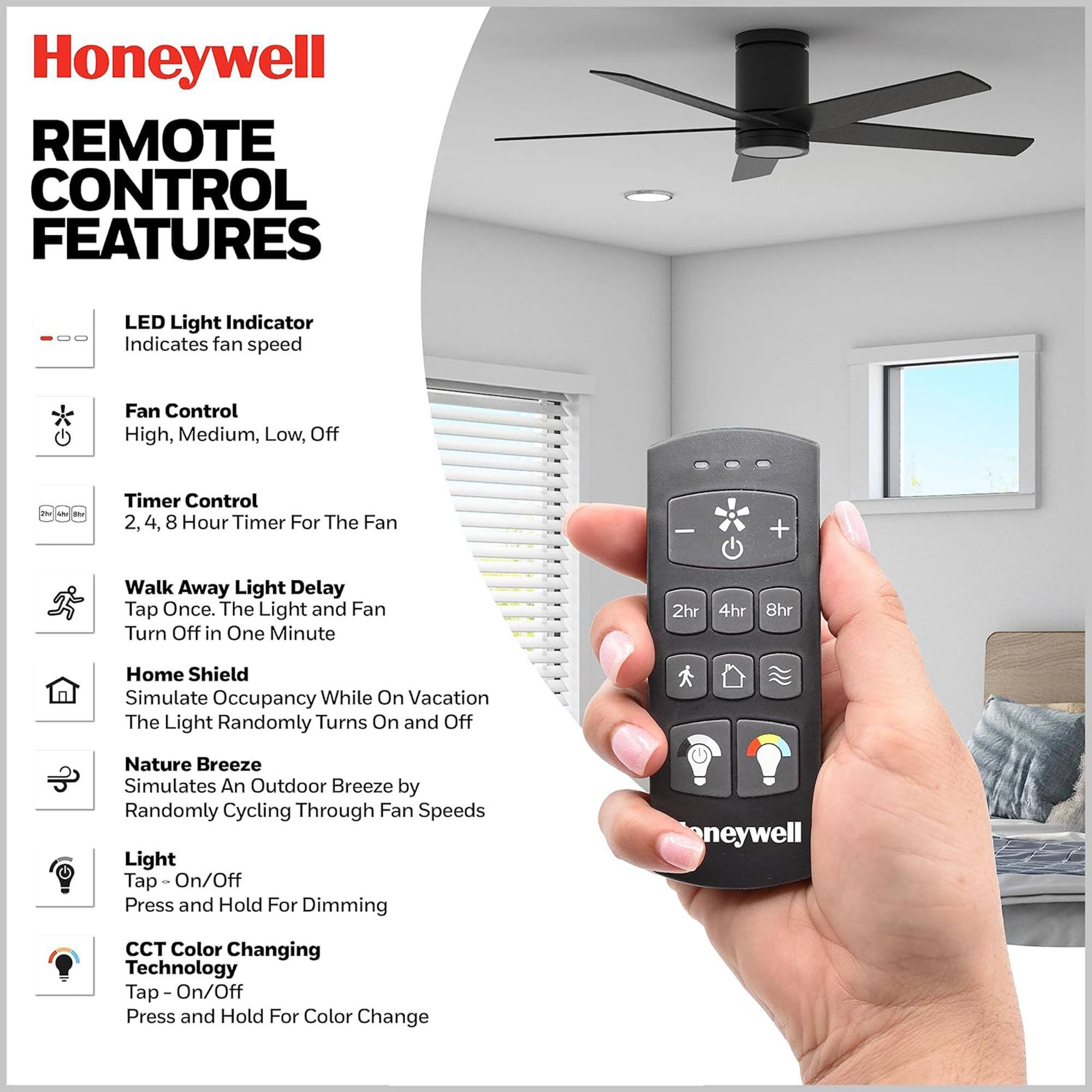 Honeywell REMOTE CONTROL FEATURES

- LED Light Indicator
  - Indicates fan speed

- Fan Control
  - High, Medium, Low, Off

- Timer Control
  - 2, 4, 8 Hour Timer For The Fan

- Walk Away Light Delay
  - Tap Once. The Light and Fan Turn Off in One Minute

- Home Shield
  - Simulate Occupancy While On Vacation
  - The Light Randomly Turns On and Off

- Nature Breeze
  - Simulates An Outdoor Breeze by Randomly Cycling Through Fan Speeds

- Light
  - Tap - On/Off
  - Press and Hold For Dimming

- CCT Color Changing Technology
  - Tap - On/Off
  - Press and Hold For Color Change