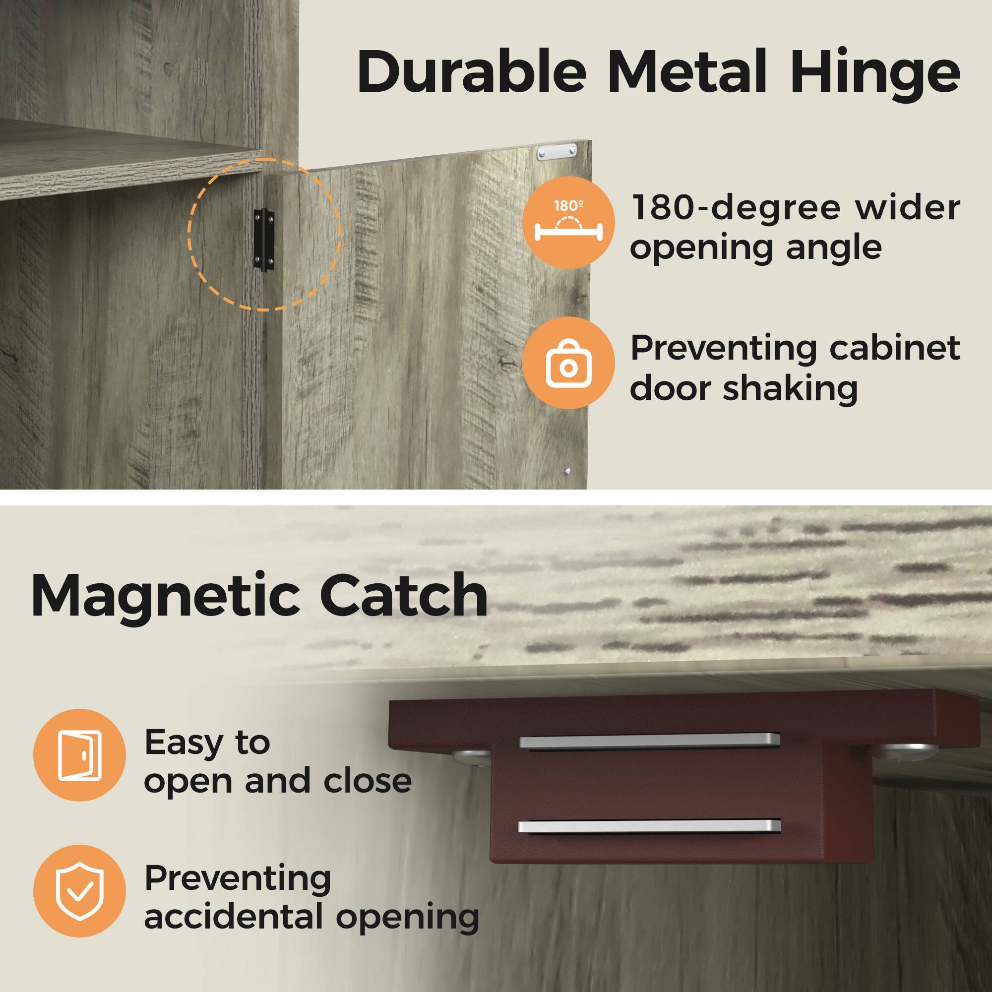 Durable Metal Hinge  
180-degree wider opening angle  
Preventing cabinet door shaking  

Magnetic Catch  
Easy to open and close  
Preventing accidental opening