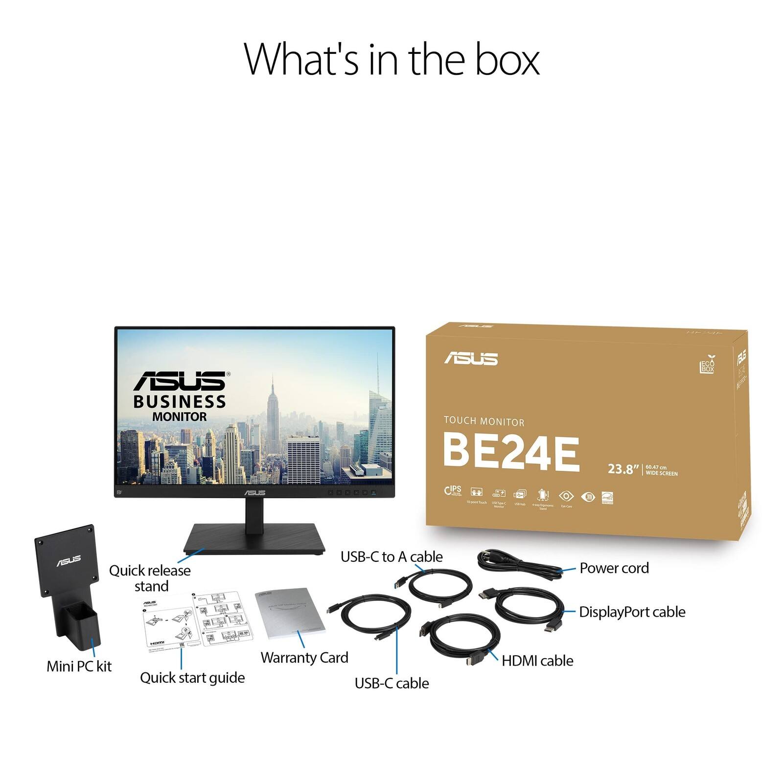 What's in the box ASUS BUSINESS MONITOR AA OODODA ASUS TOUCH MONITOR BE24E 23.8" WIDE 100 - LAOS IPS .. C - ASIS Quick release stand USB-C to A cable Power cord . DisplayPort cable Mini PC kit Warranty Card Quick start guide USB-C cable HDMI cable