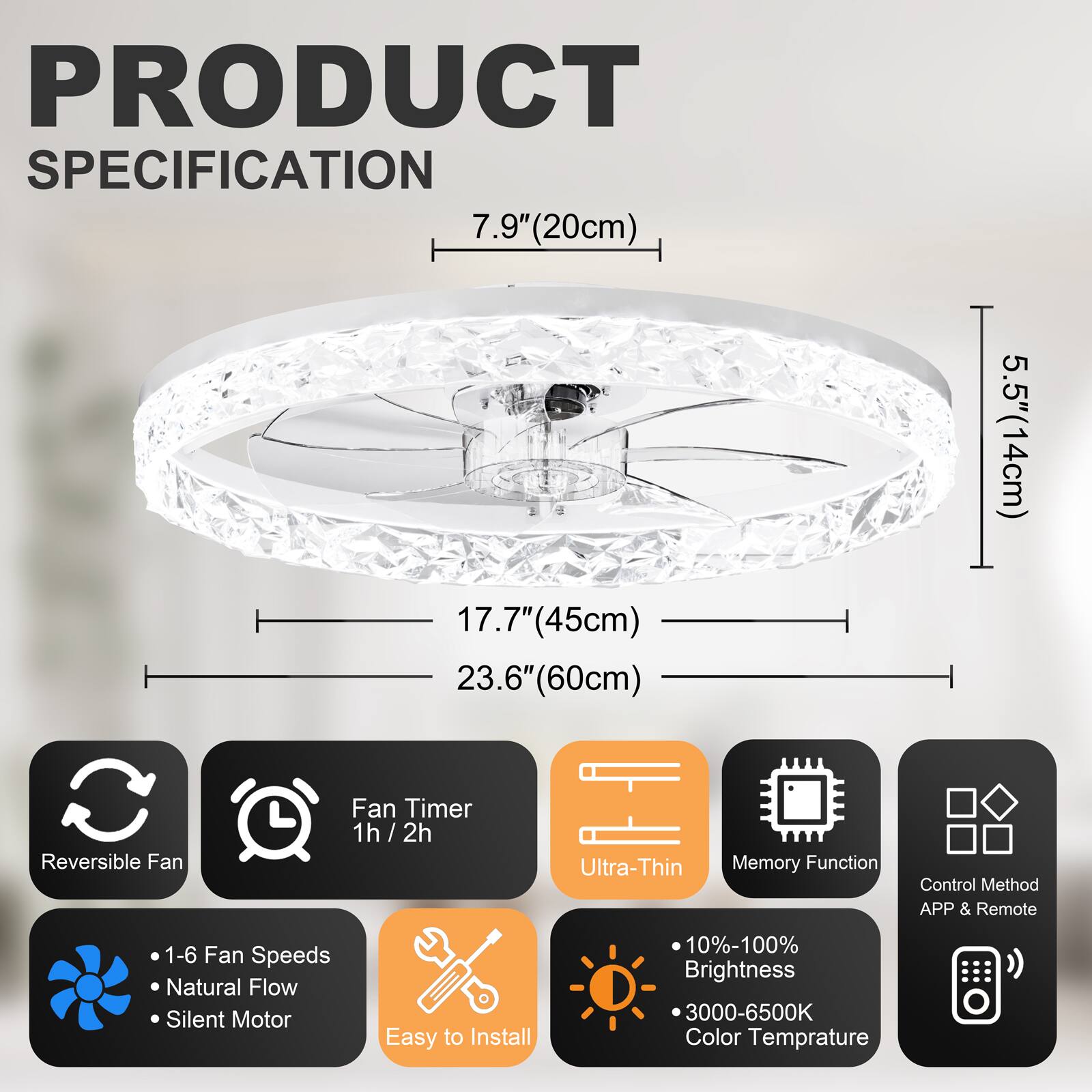 PRODUCT SPECIFICATION

- 7.9" (20cm)
- 17.7" (45cm)
- 23.6" (60cm)
- 5.5" (14cm)

Features:
- Reversible Fan
- Fan Timer 1h / 2h
- Ultra-Thin
- Memory Function
- Control Method: APP & Remote
- 1-6 Fan Speeds
- Natural Flow
- Silent Motor
- Easy to Install
- 10%-100% Brightness
- 3000-6500K Color Temperature