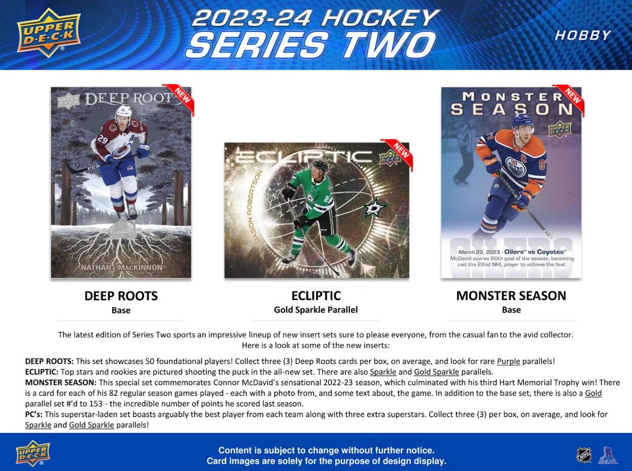 HOCKEY SERIES  
22  
the 22nd  
font  
DEEP ROOTS Base  
Gold Sparkle Parallel  
SEASON Base  

The latest edition of Series Two sports an impressive lineup of new insert sets sure to please everyone, from the casual fan to the avid collector. Here is a look at some of the new inserts:  
DEEP ROOTS: This set showcases 50 foundational players! Collect three Deep Roots cards per box, on average, and look for rare Purple parallels!  
ECLIPTIC: Top stars and rookies are pictured shooting the puck in the set. There are also Sparkle and Gold Sparkle parallels.  
MONSTER SEASON: This special set commemorates Connor McDavid's sensational 2022-23 season, which culminated with his third Hart Memorial Trophy win! There is a card for each of his 82 regular season games with a photo from, and some text about, the game. In addition to the base set, there is also a Gold parallel set #d to 153 - the incredible number of points he scored last season. This set boasts arguably the best player from each team along with three extra superstars.  

Content is subject to change without further notice