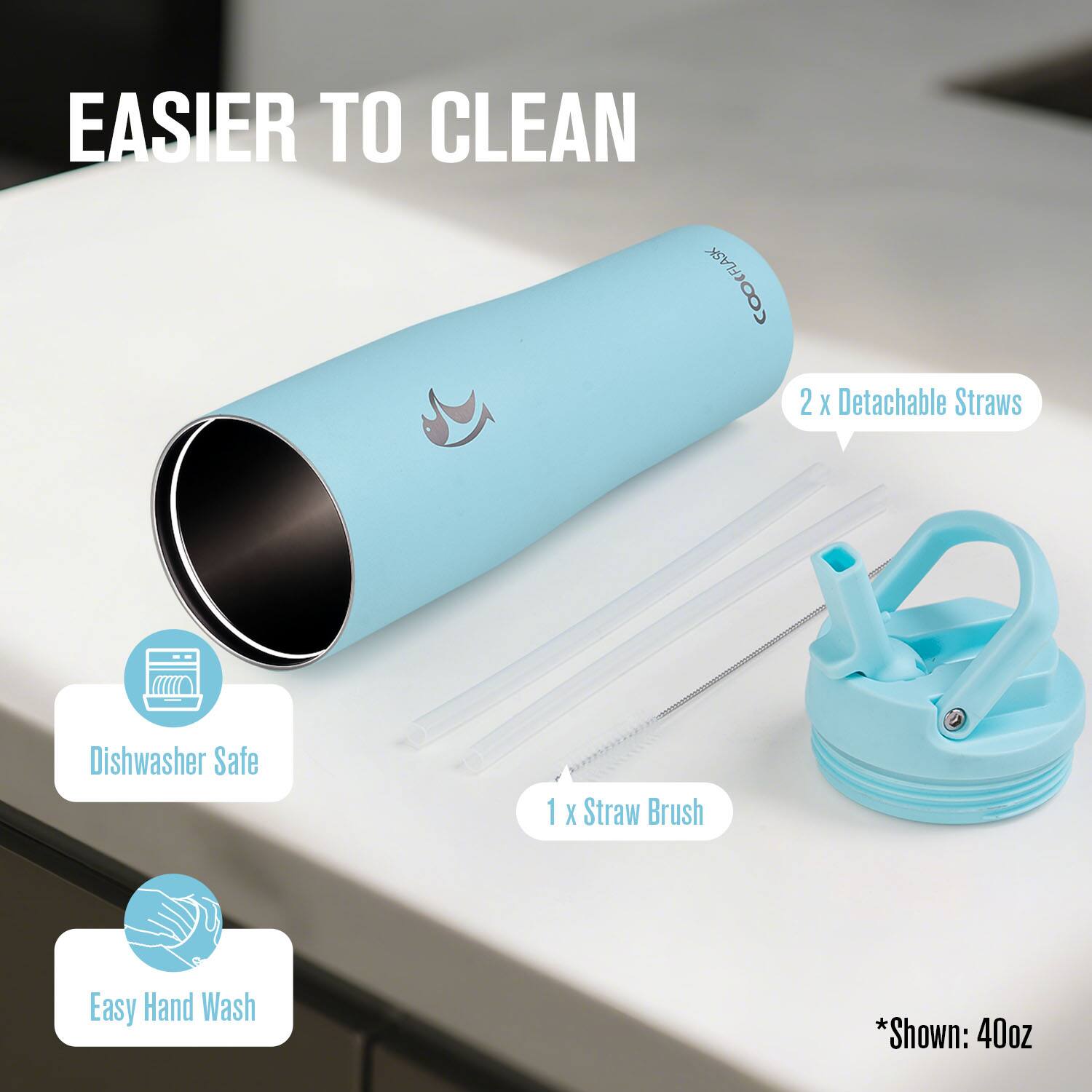 EASIER TO CLEAN  
CFLASK COO  
2 x Detachable Straws  
1 x Straw Brush  
Dishwasher Safe  
Easy Hand Wash  
*Shown: 40oz