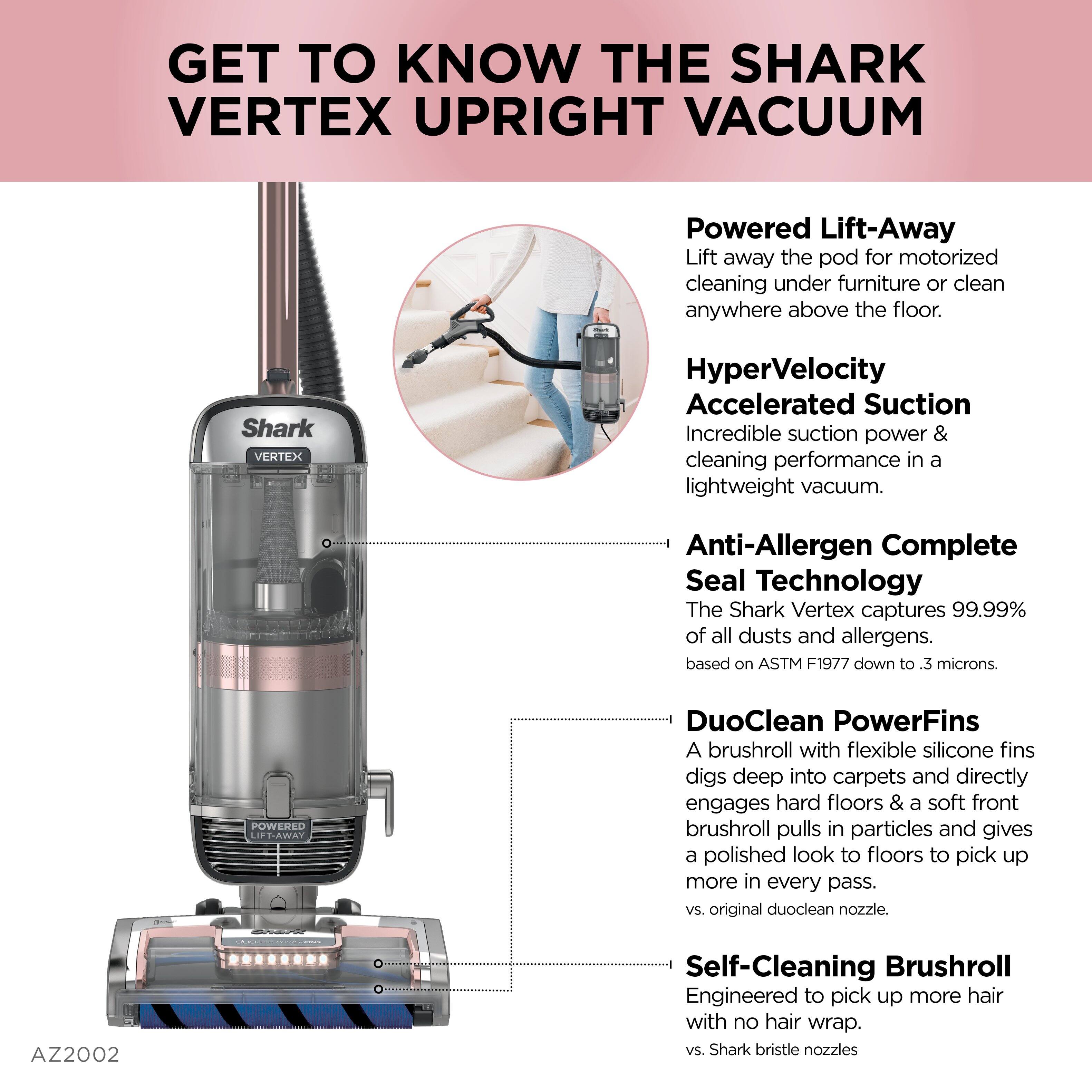 GET TO KNOW THE SHARK VERTEX UPRIGHT VACUUM Powered Lift-Away Lift away the pod for motorized cleaning under furniture or clean anywhere above the floor. Shark VERTEX HyperVelocity Accelerated Suction Incredible suction power & cleaning performance in a lightweight vacuum. Anti-Allergen Complete Seal Technology The Shark Vertex captures 99.99% of all dusts and allergens. based on ASTM F1977 down to 3 microns. POWERED LIFTAWAY DuoClean PowerFins A brushroll with flexible silicone fins digs deep into carpets and directly engages hard floors & a soft front brushroll pulls in particles and gives a polished look to floors to pick up more in every pass. vs. original duoclean nozzle. AZ2002 Self-Cleaning Brushroll Engineered to pick up more hair with no hair wrap. vs. Shark bristle nozzles