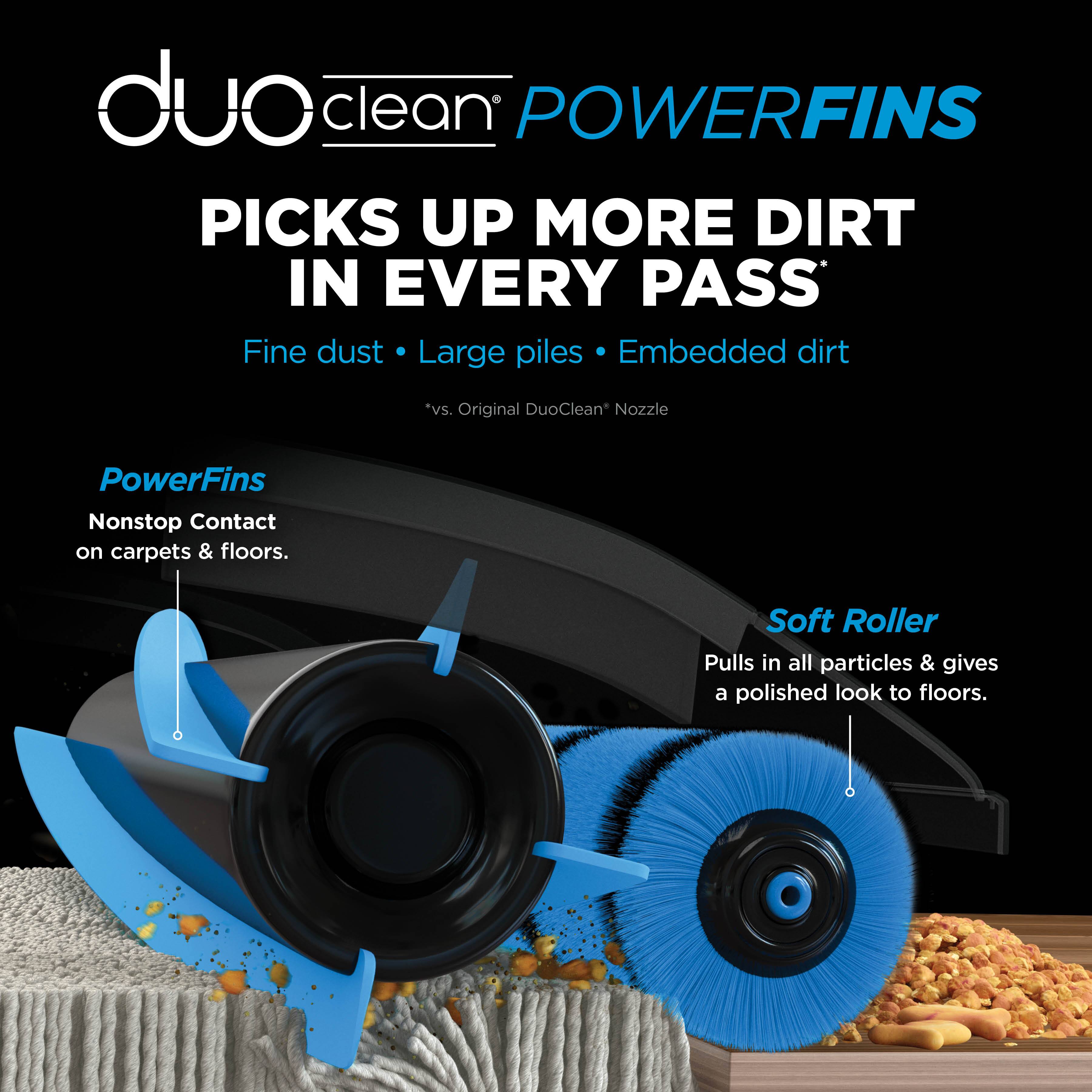 duo clean POWERFINS PICKS UP MORE DIRT IN EVERY PASS Fine dust Large piles Embedded dirt *vs. Original DuoClean Nozzle PowerFins Nonstop Contact on carpets & floors. Soft Roller Pulls in all particles & gives a polished look to floors.