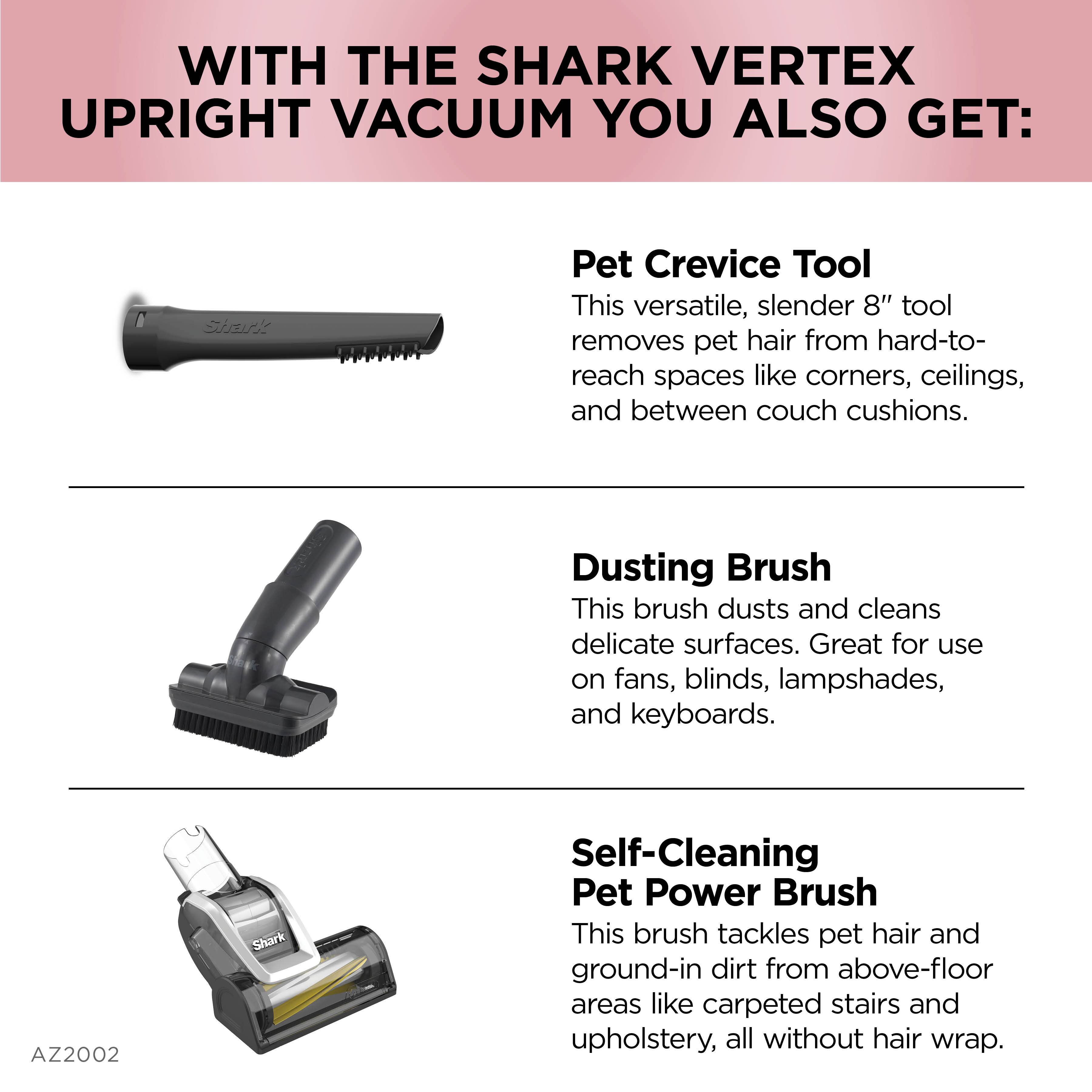 WITH THE SHARK VERTEX UPRIGHT VACUUM YOU ALSO GET: Pet Crevice Tool This versatile, slender 8" tool removes pet hair from hard-to-reach spaces like corners, ceilings, and between couch cushions. Dusting Brush This brush dusts and cleans delicate surfaces. Great for use on fans, blinds, lampshades, and keyboards. Self-Cleaning Pet Power Brush This brush tackles pet hair and ground-in dirt from above-floor areas like carpeted stairs and upholstery, all without hair wrap.