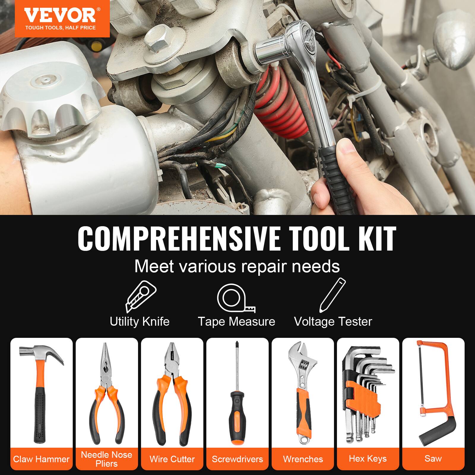 VEVOR  
TOUGH TOOLS, HALF PRICE  

COMPREHENSIVE TOOL KIT  
Meet various repair needs  

- Utility Knife  
- Tape Measure  
- Voltage Tester  
- Claw Hammer  
- Needle Nose Pliers  
- Wire Cutter  
- Screwdrivers  
- Wrenches  
- Hex Keys  
- Saw
