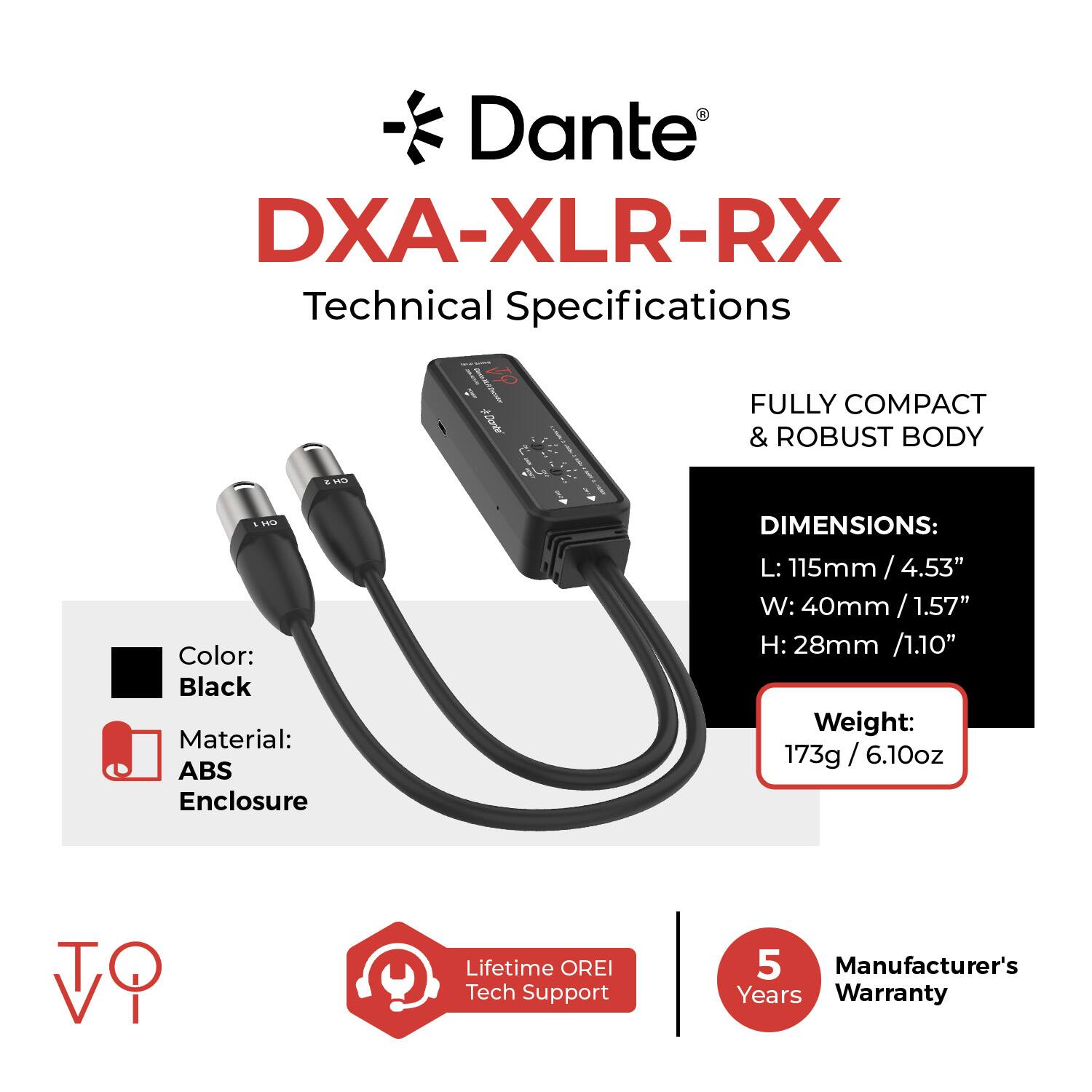 Dante DXA-XLR-RX Technical Specifications

- FULLY COMPACT & ROBUST BODY
- Color: Black
- Material: ABS Enclosure
- DIMENSIONS:
  - L: 115mm / 4.53"
  - W: 40mm / 1.57"
  - H: 28mm / 1.10"
- Weight: 173g / 6.10oz
- Lifetime OREI Tech Support
- 5 Manufacturer's Years Warranty