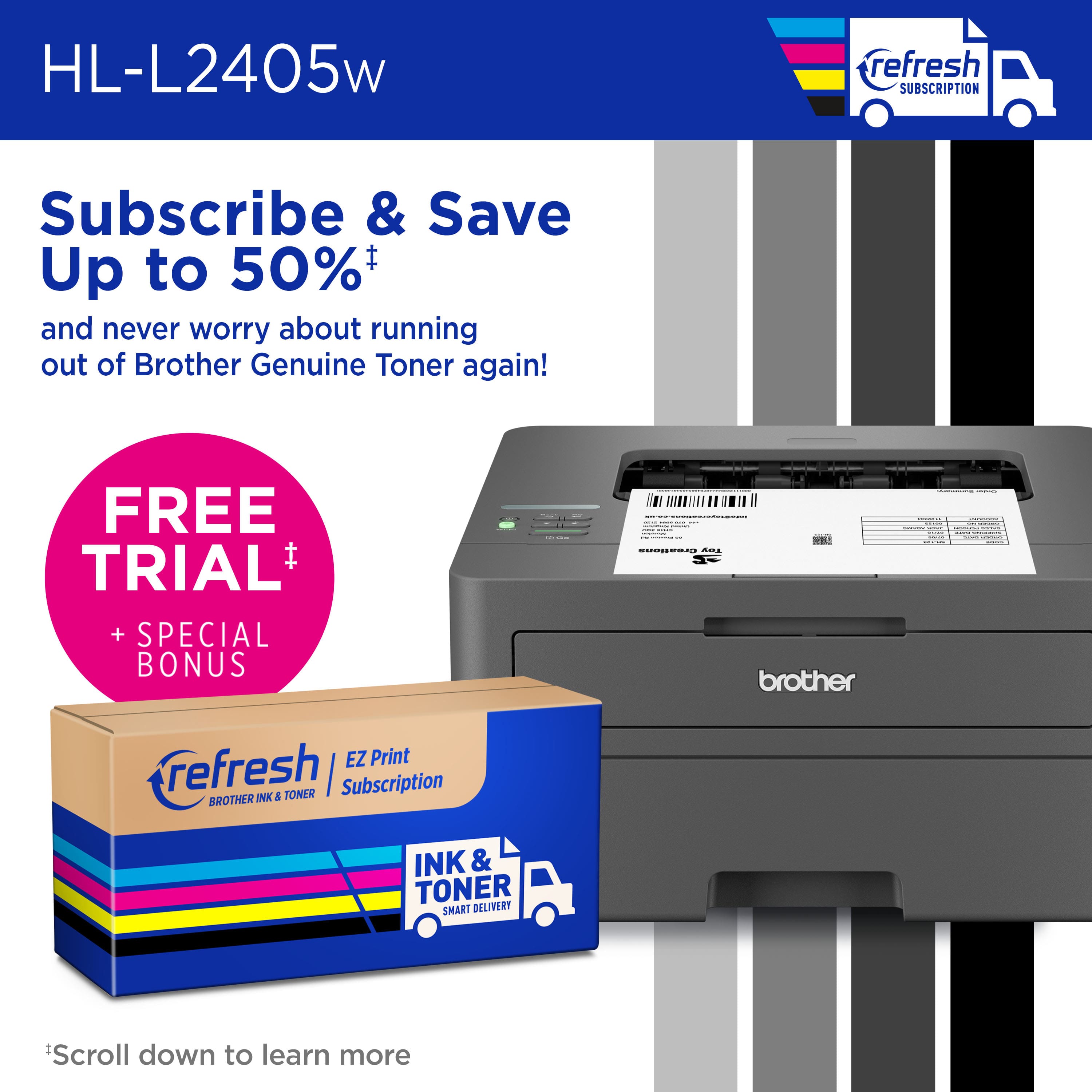 HL-L2405w refresh Subscribe & Save Up to 50% and never worry about running out of Brother Genuine Toner again! FREE TRIAL + SPECIAL BONUS: Brother EZ Print refresh | Subscription BROTHER INK & TONER SMART DELIVERY Scroll down to learn more.