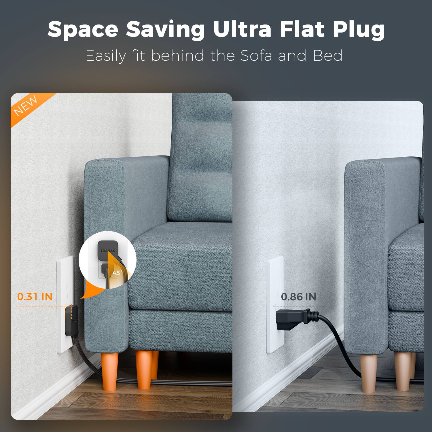 Space Saving Ultra Flat Plug  
Easily fit behind the Sofa and Bed  

NEW  
0.31 IN  
45°  
0.86 IN