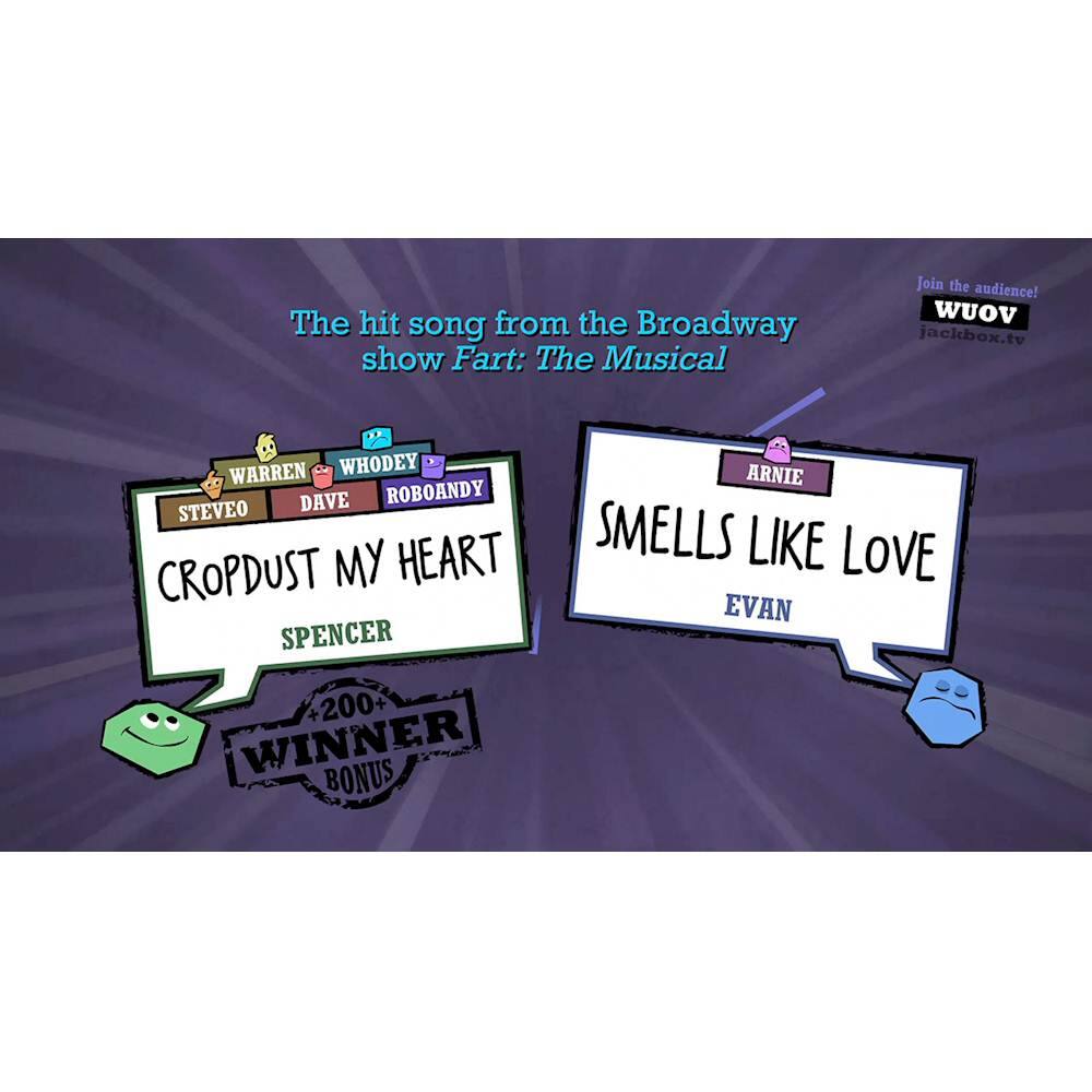The hit song from the Broadway show Fart: The Musical is "Cropdust My Heart." Join the audience! WUOv jackbox.tv Warren WhoDey Dave RoboAndy SteveO Cropdust My Heart Spencer 200 Winner Bonus Arnie Smells Like Love Evan.