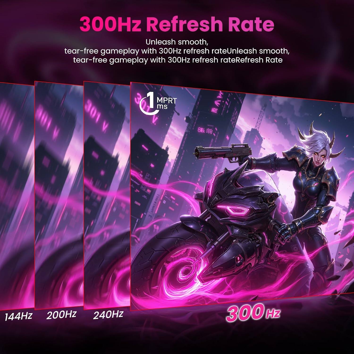 300Hz Refresh Rate

Unleash smooth, tear-free gameplay with 300Hz refresh rate

Refresh Rate
144Hz 200Hz 240Hz 300Hz

1 MPRT ms
