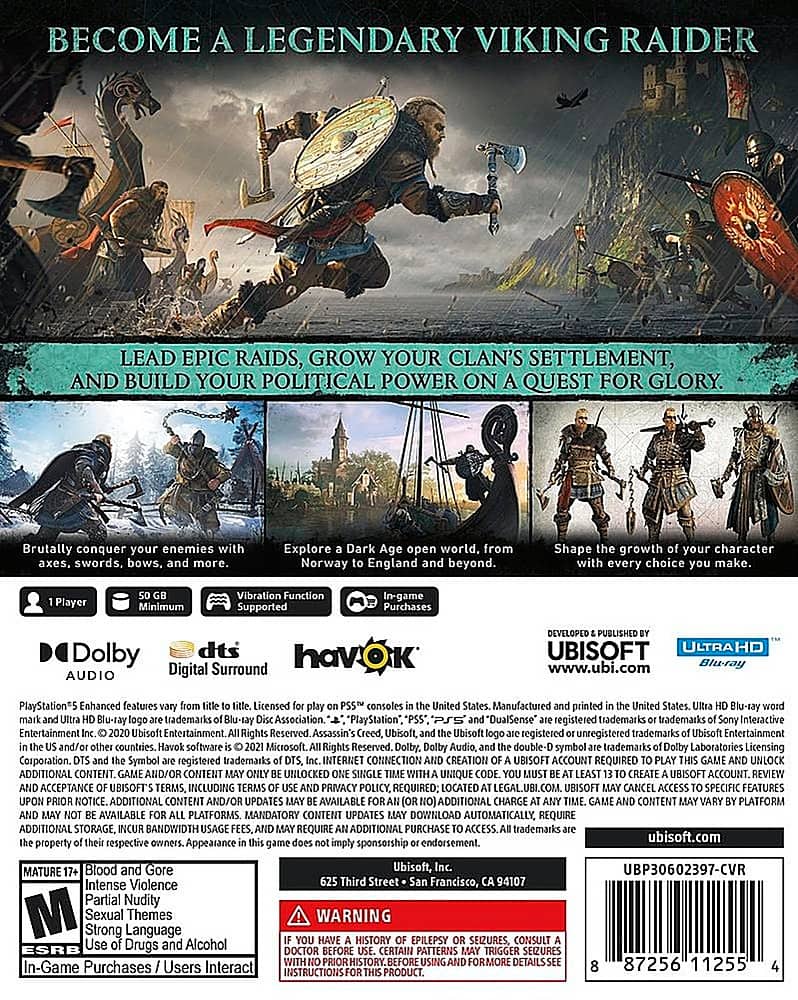 Become a Legendary Viking Raider: Lead Epic Raids, Grow Your Clan's Settlement, and Build Your Political Power on a Quest for Glory. Brutally conquer your enemies with swords, bows, and more. Explore the world, including Norway and England, beyond. Shape the growth of your character with every choice you make. Player Minimum Vibration Function Supported. In-game Purchases. Dolby dts havOk Digital Surround Audio. Developed by Ubisoft. UltraHD. www.ubi.com. Blu-ray PlayStationS Enhanced features. Licensed consoles. Manufactured and printed by Blu-ray Disc Association. PlayStation and DualSense are registered trademarks of Sony Interactive Entertainment. Rights Reserved. Assassin's Creed is a registered trademark of Ubisoft Entertainment. Rights Reserved. Microsoft and Xbox are registered trademarks of Microsoft Corporation. Rights Reserved. Dolby and the double-D symbol are registered trademarks of Dolby Laboratories Licensing Corporation. Internet connection required. Creation of Ubisoft Account Required. Unlock Additional Content and/or Content Updates.