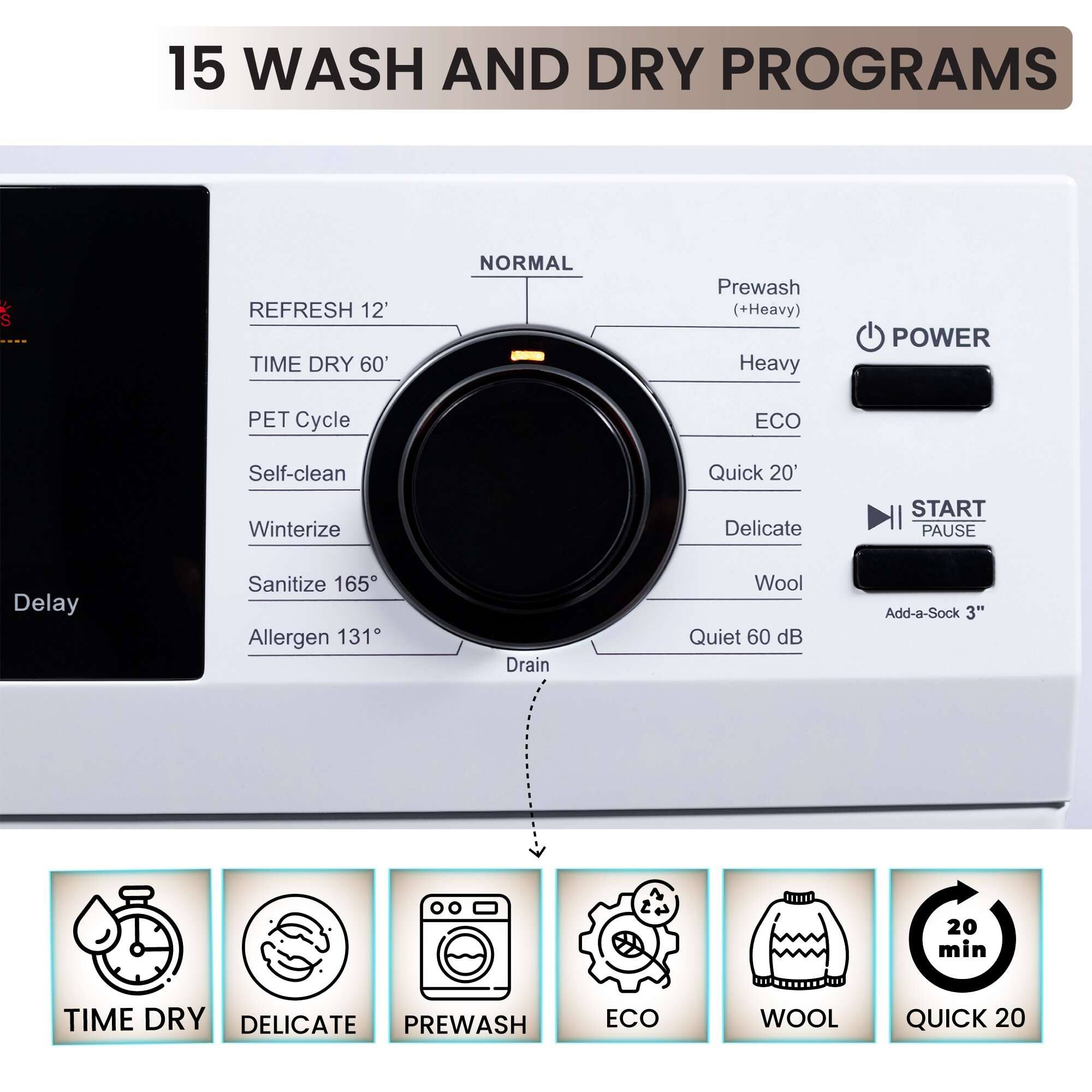 15 WASH AND DRY PROGRAMS

- REFRESH 12'
- TIME DRY 60'
- PET Cycle
- Self-clean
- Winterize
- Sanitize 165°
- Allergen 131°
- Drain
- Prewash (+Heavy)
- Heavy
- ECO
- Quick 20'
- Delicate
- Wool
- Quiet 60 dB
- Add-a-Sock 3"
- START PAUSE
- Delay

TIME DRY
DELICATE
PREWASH
ECO
WOOL
QUICK 20
