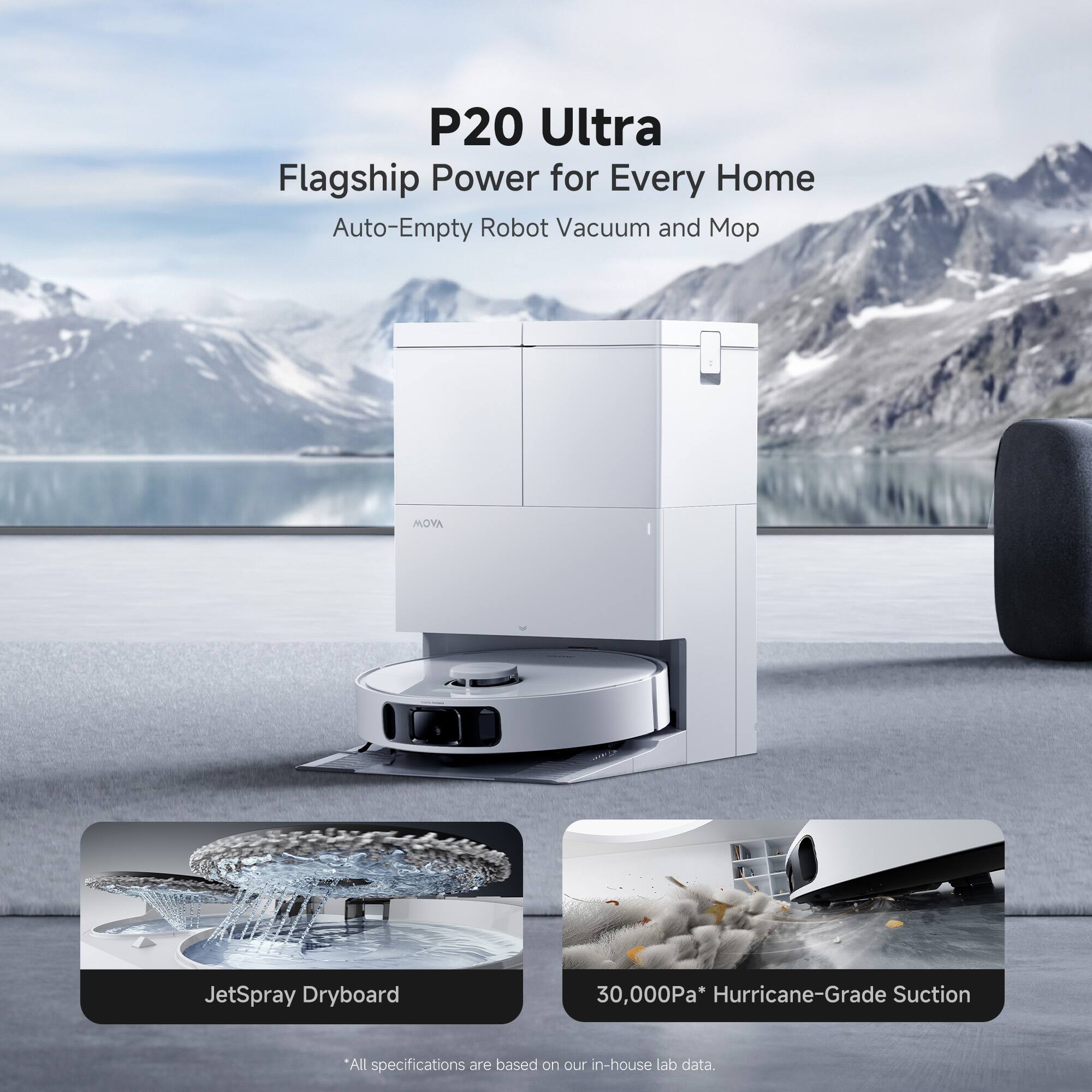 P20 Ultra  
Flagship Power for Every Home  
Auto-Empty Robot Vacuum and Mop  

JetSpray Dryboard  

30,000Pa* Hurricane-Grade Suction  

*All specifications are based on our in-house lab data.