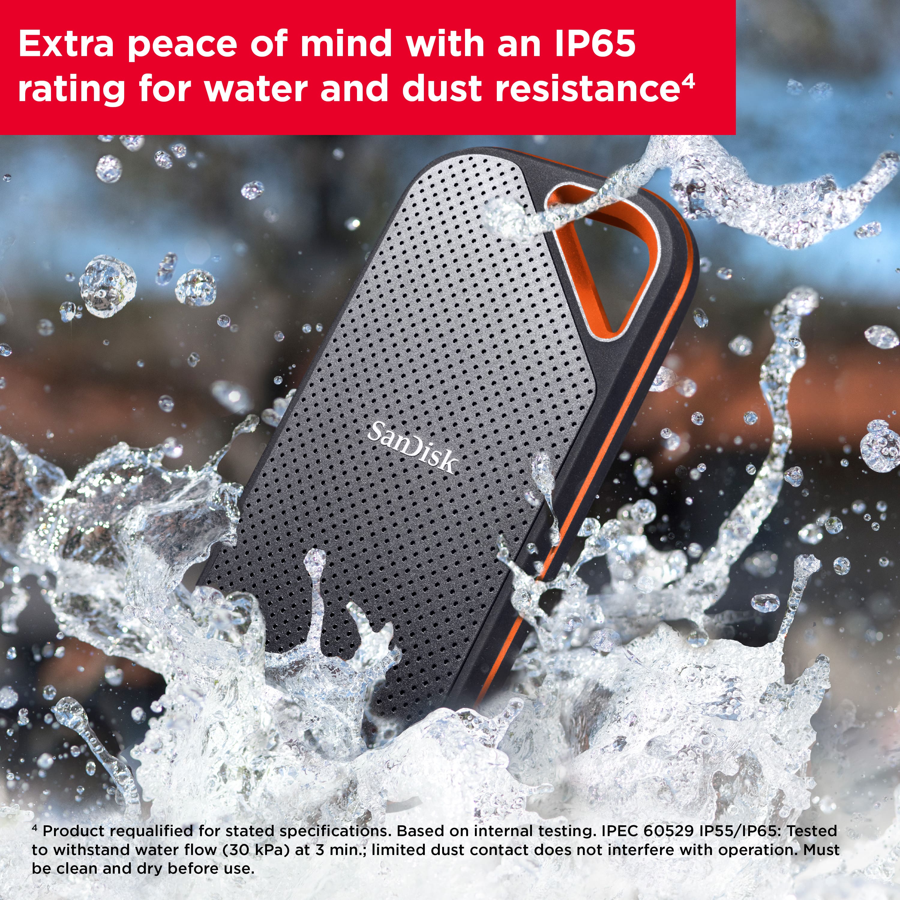 Extra peace of mind with an IP65 rating for water and dust resistance. The SanDisk product is based on internal IPEC 60529 IP55/IP65 testing, which ensures that it can withstand water flow (30 kPa) for 3 minutes and limited dust contact does not interfere with its operation. However, it is important to clean and dry the product before use.