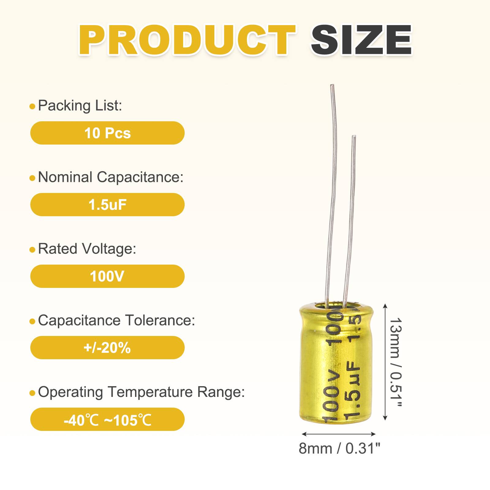 PRODUCT SIZE

Packing List: 10 Pcs

Nominal Capacitance: 1.5uF

Rated Voltage: 100V

Capacitance Tolerance: +/-20%

Operating Temperature Range: -40°C ~ 105°C

M 1001

1.5

13mm / 100v

1.5uF

0.51" 8mm / 0.31"