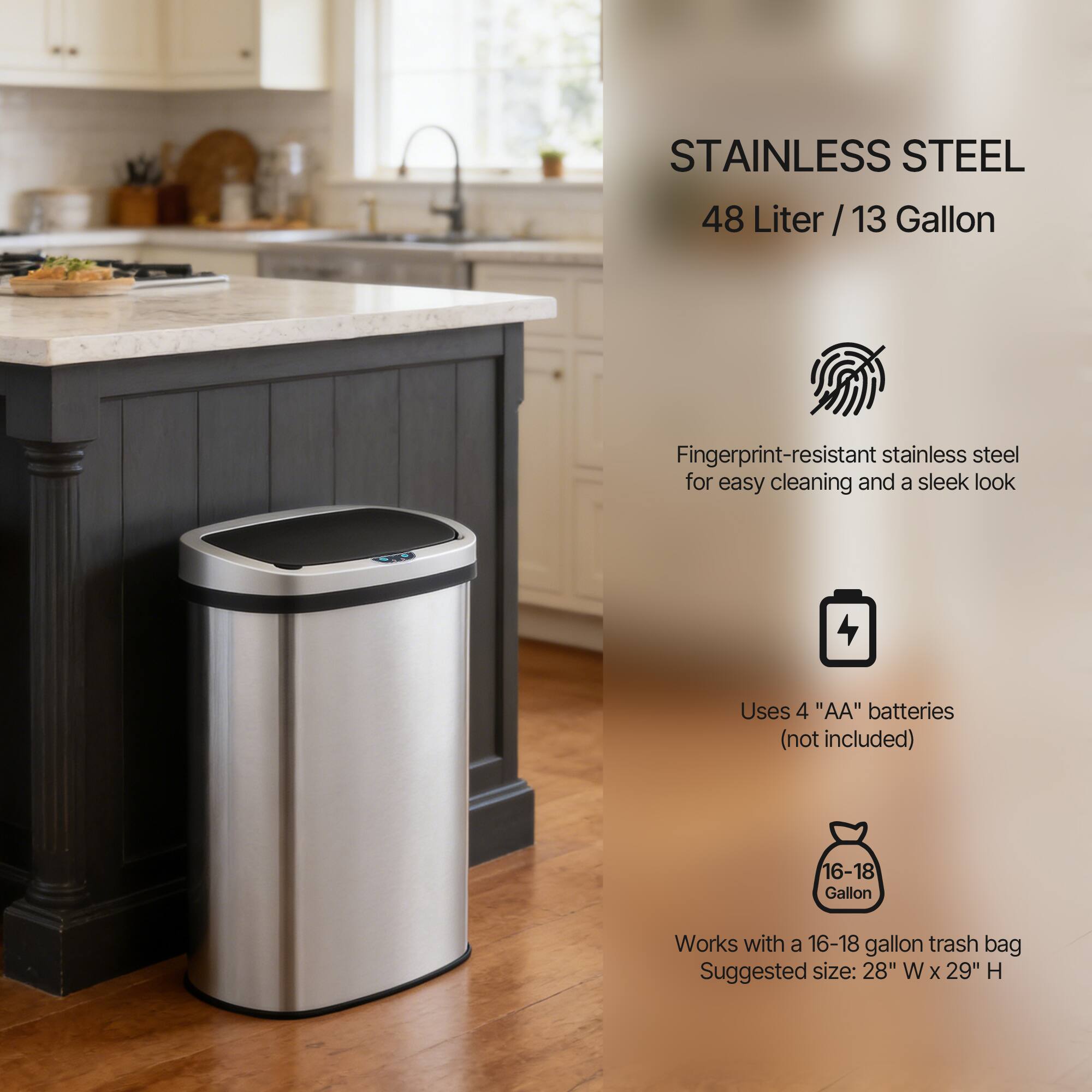STAINLESS STEEL  
48 Liter / 13 Gallon  

Fingerprint-resistant stainless steel for easy cleaning and a sleek look  

Uses 4 "AA" batteries (not included)  

Works with a 16-18 gallon trash bag  
Suggested size: 28" W x 29" H