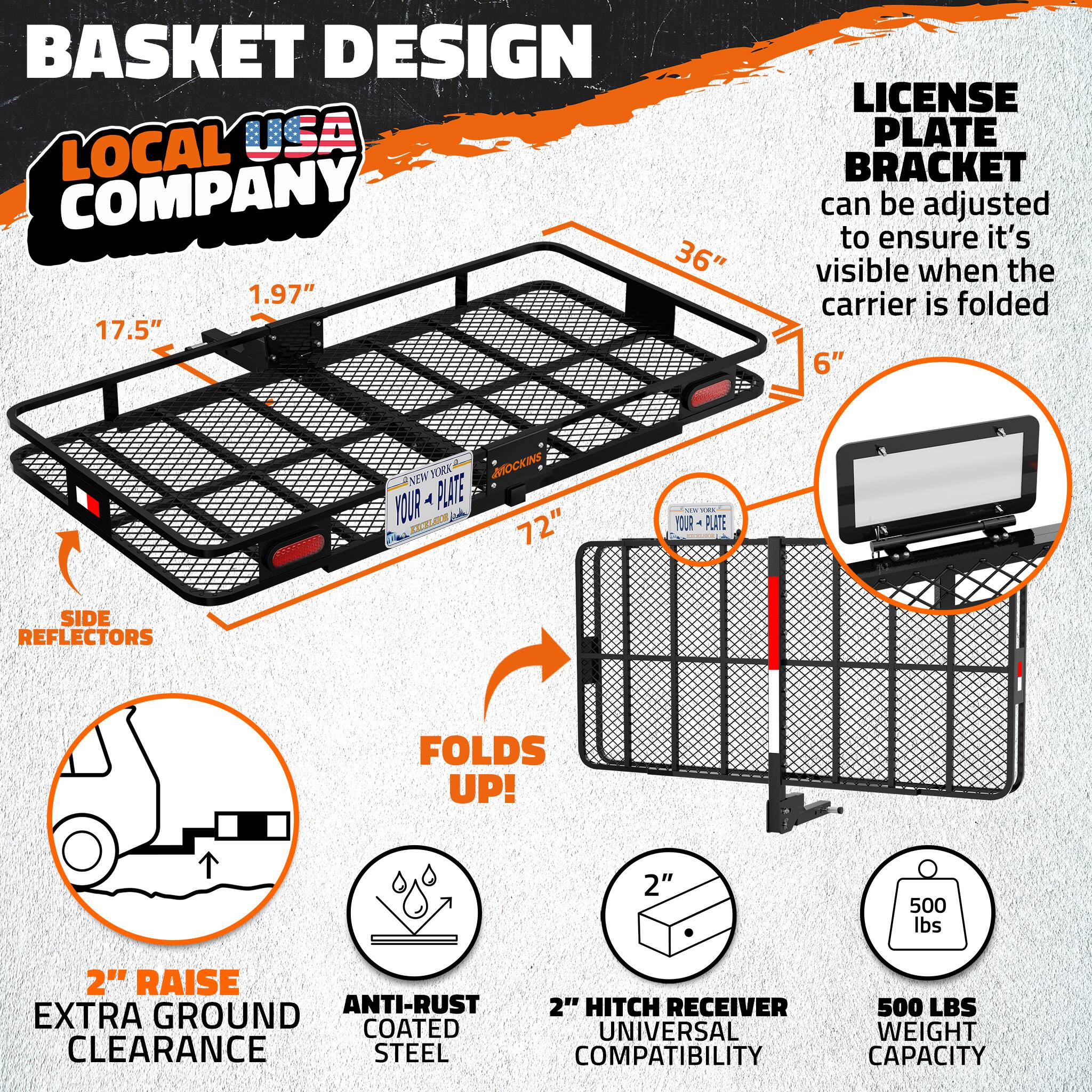 BASKET DESIGN  
LOCAL USA COMPANY  
36" x 17.5" x 1.97"  

LICENSE PLATE BRACKET can be adjusted to ensure it's visible when the carrier is folded 6"  

NEW YORK MOCKINS YOUR PLATE EXCELSIOR 72"  

SIDE REFLECTORS  

FOLDS UP!  

2" RAISE ANTI-RUST  
EXTRA GROUND CLEARANCE  
STEEL COMPATIBILITY  

2" HITCH RECEIVER  
UNIVERSAL  

500 LBS WEIGHT CAPACITY