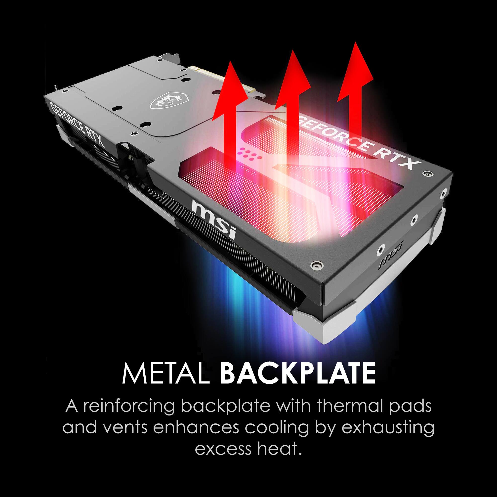 GEFORCE RTX 5i  
msi  

METAL BACKPLATE  
A reinforcing backplate with thermal pads and vents enhances cooling by exhausting excess heat.