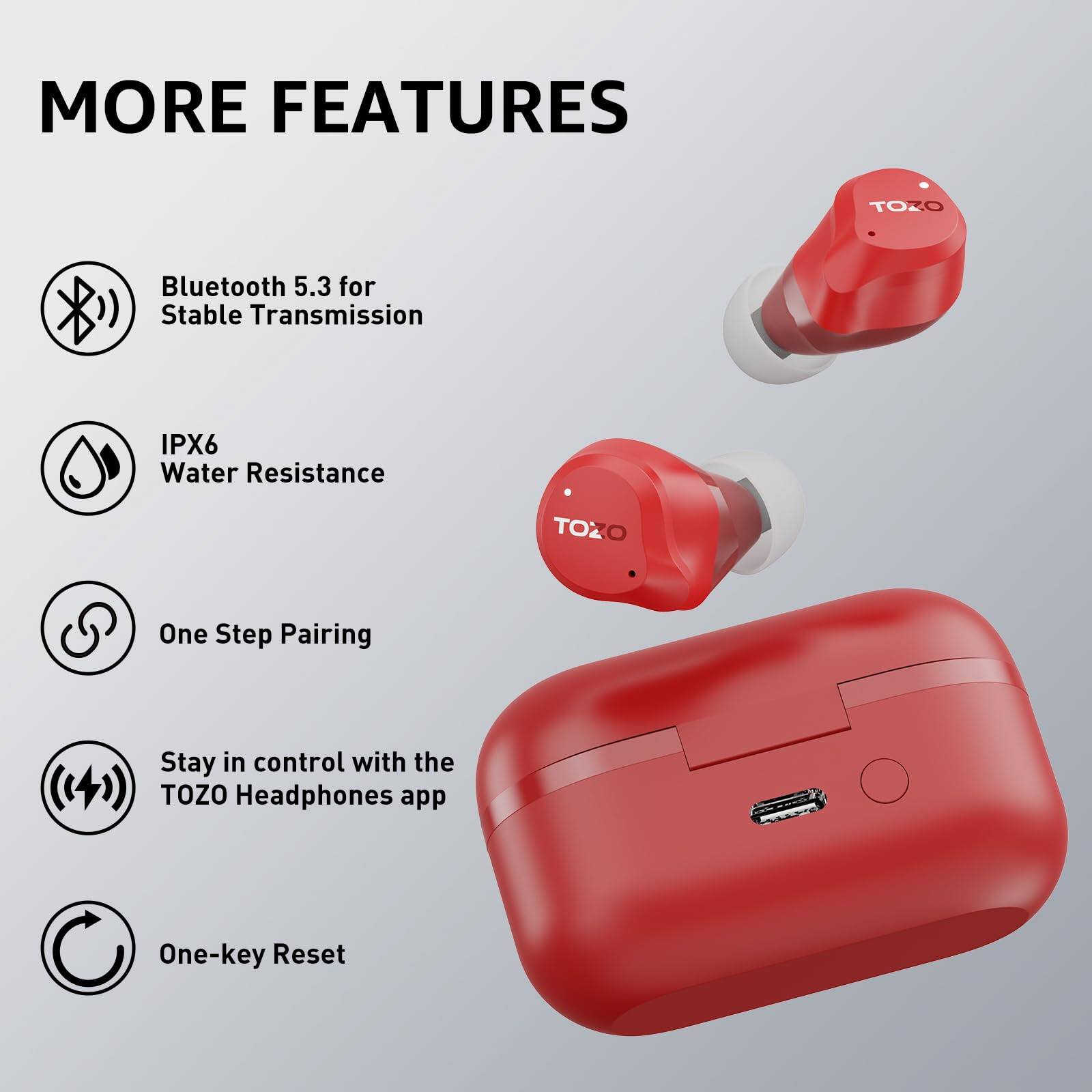 MORE FEATURES

TOZO Bluetooth 5.3 for Stable Transmission
IPX6 Water Resistance
TOZO One Step Pairing
Stay in control with the TOZO Headphones app
One-key Reset