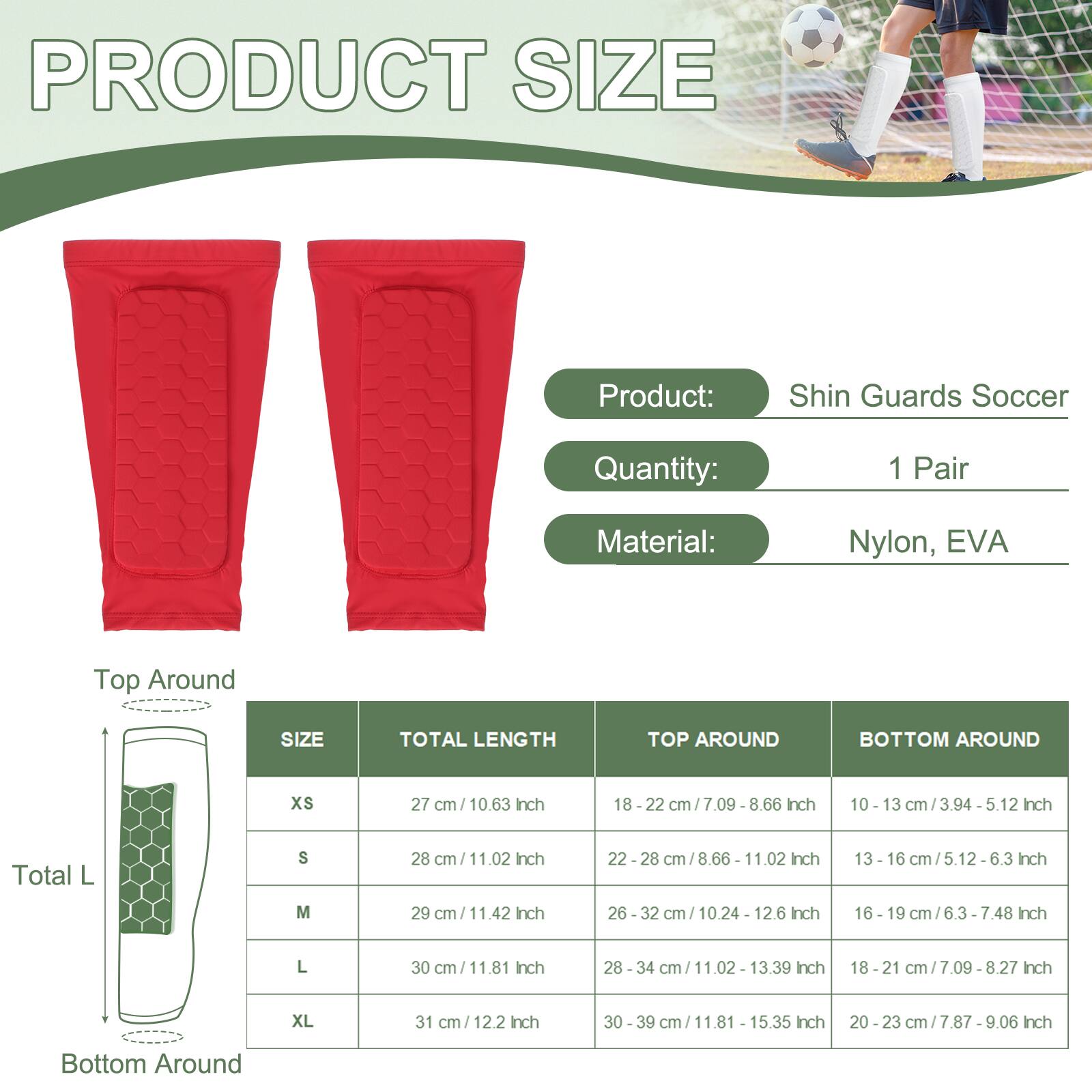 PRODUCT SIZE

Product: Shin Guards Soccer  
Quantity: 1 Pair  
Material: Nylon, EVA

| SIZE | TOTAL LENGTH | TOP AROUND | BOTTOM AROUND |
|------|-------------|-----------|--------------|
| XS   | 27 cm / 10.63 Inch | 18 - 22 cm / 7.09 - 8.66 Inch | 10 - 13 cm / 3.94 - 5.12 Inch |
| S    | 28 cm / 11.02 Inch | 22 - 28 cm / 8.66 - 11.02 Inch | 13 - 16 cm / 5.12 - 6.3 Inch |
| M    | 29 cm / 11.42 Inch | 26 - 32 cm / 10.24 - 12.6 Inch | 16 - 19 cm / 6.3 - 7.48 Inch |
| L    | 30 cm / 11.81 Inch | 28 - 34 cm / 1