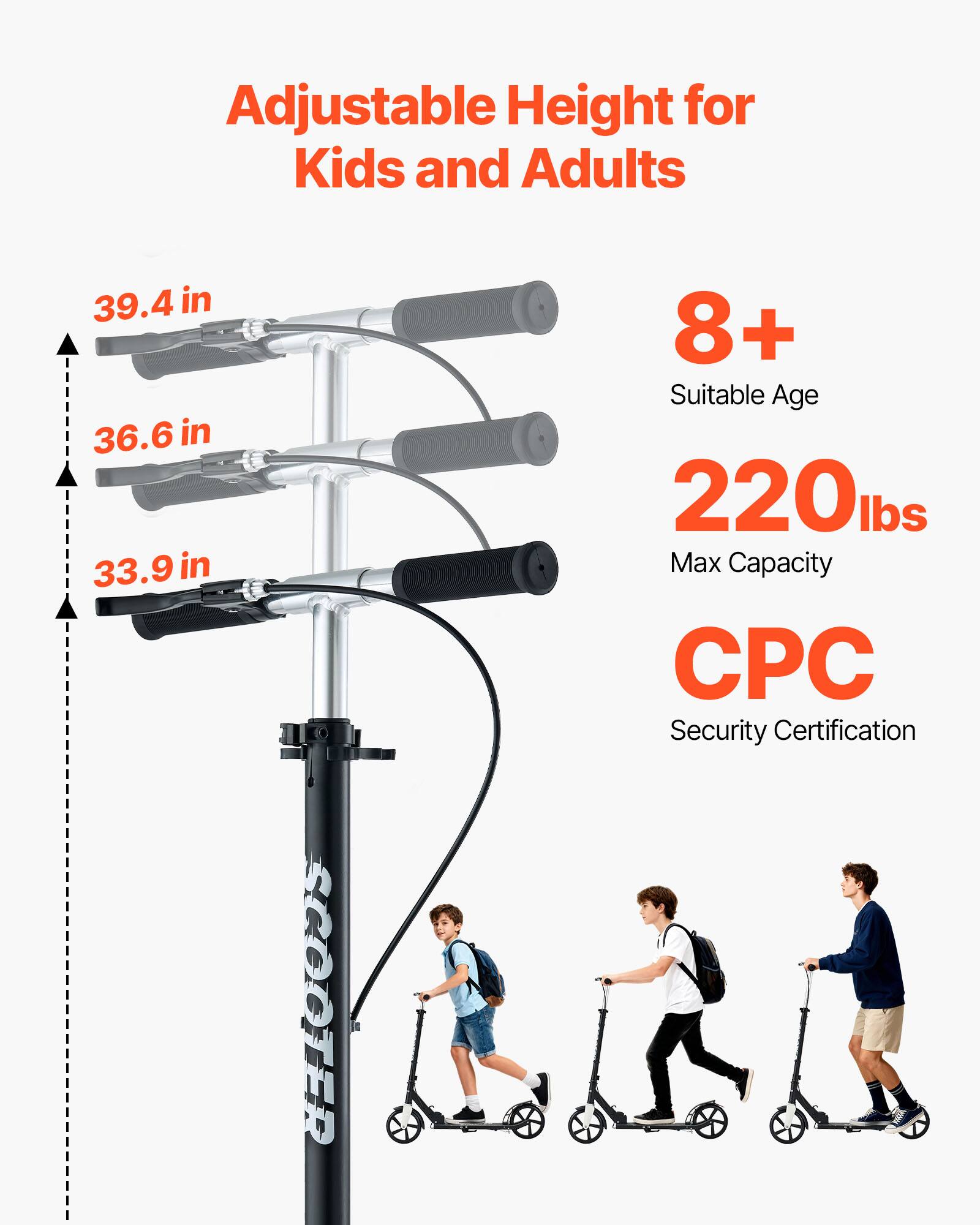 Adjustable Height for Kids and Adults  
39.4 in  
36.6 in  
33.9 in  

SCOOTER  
8+ Suitable Age  
220 lbs Max Capacity  
CPC Security Certification