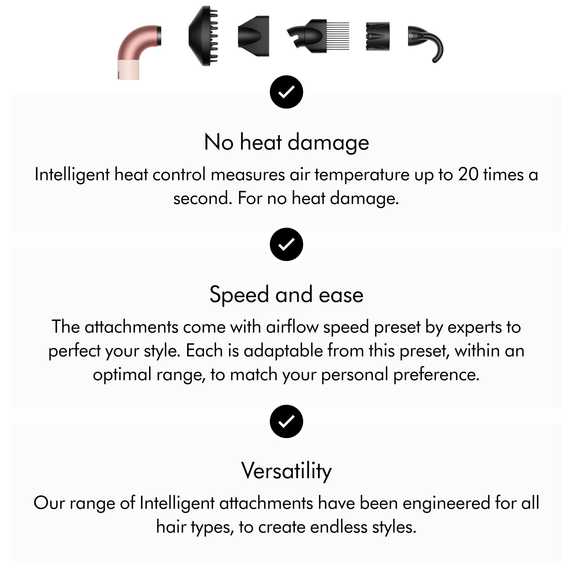 No heat damage  
Intelligent heat control measures air temperature up to 20 times a second. For no heat damage.

Speed and ease  
The attachments come with airflow speed preset by experts to perfect your style. Each is adaptable from this preset, within an optimal range, to match your personal preference.

Versatility  
Our range of Intelligent attachments have been engineered for all hair types, to create endless styles.