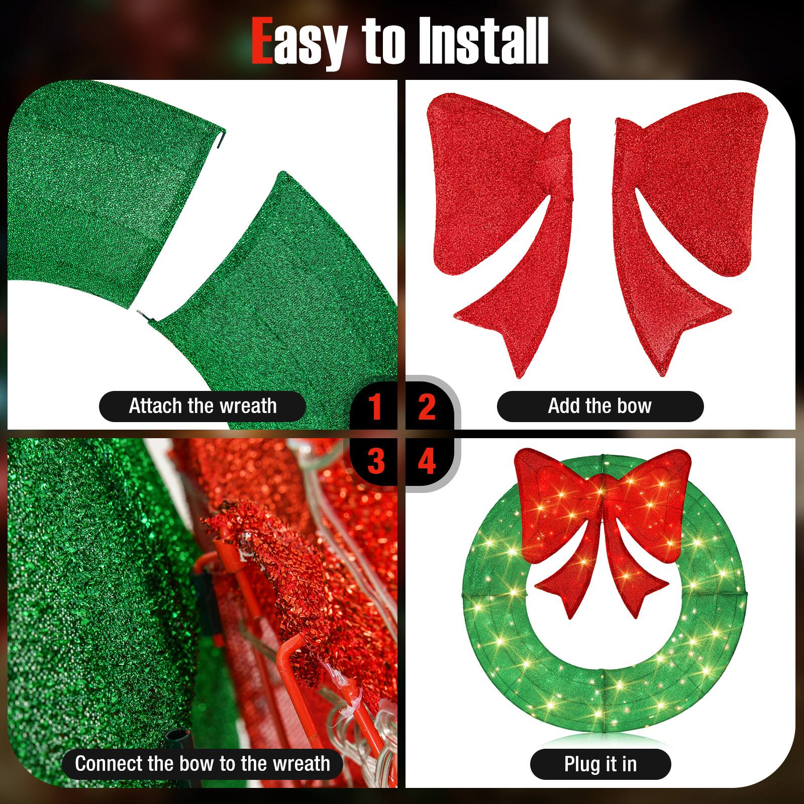 Easy to Install

1. Attach the wreath
2. Add the bow
3. Connect the bow to the wreath
4. Plug it in