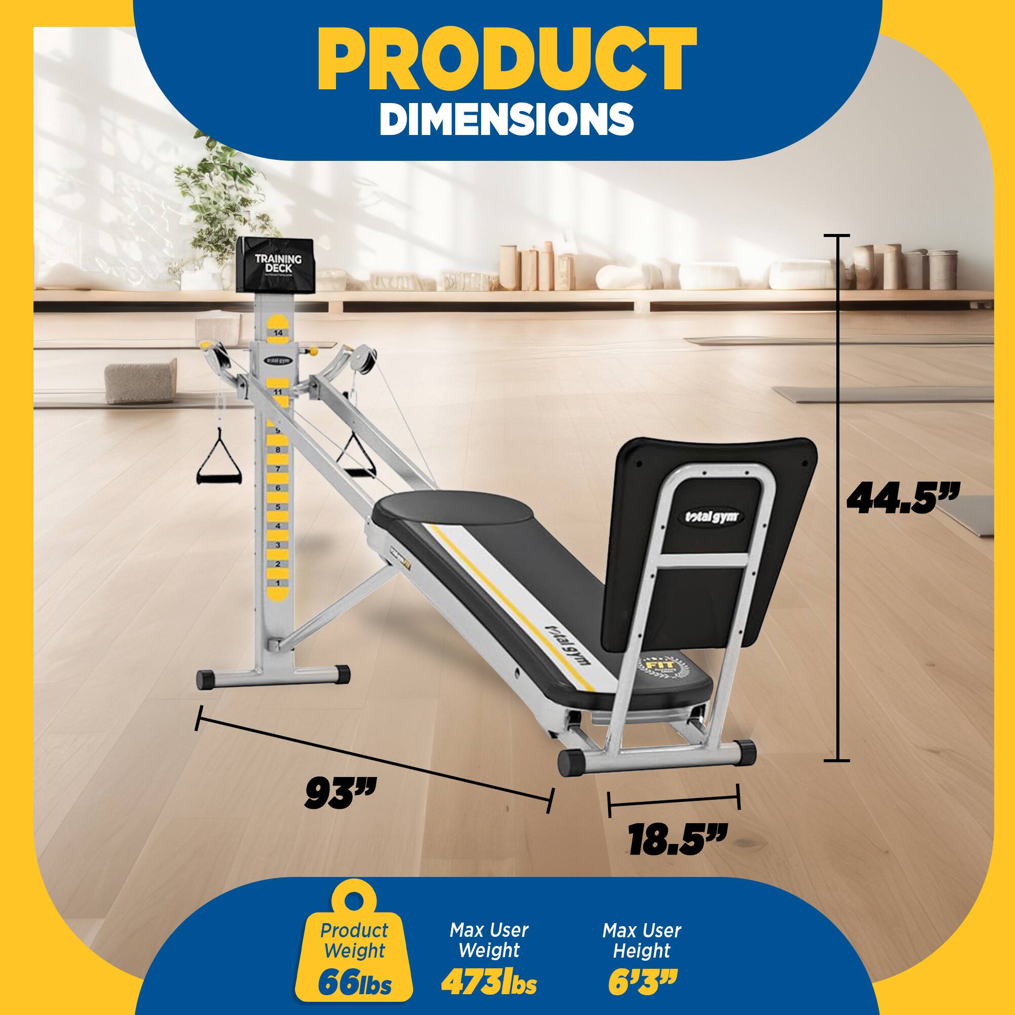 PRODUCT DIMENSIONS

TRAINING DECK

- Total SYm: 44.5"
- Rail gym M.P.: 93"
- Width: 18.5"

Product Max User Weight: 66lbs
Max User Weight: 473lbs
Max User Height: 6'3"