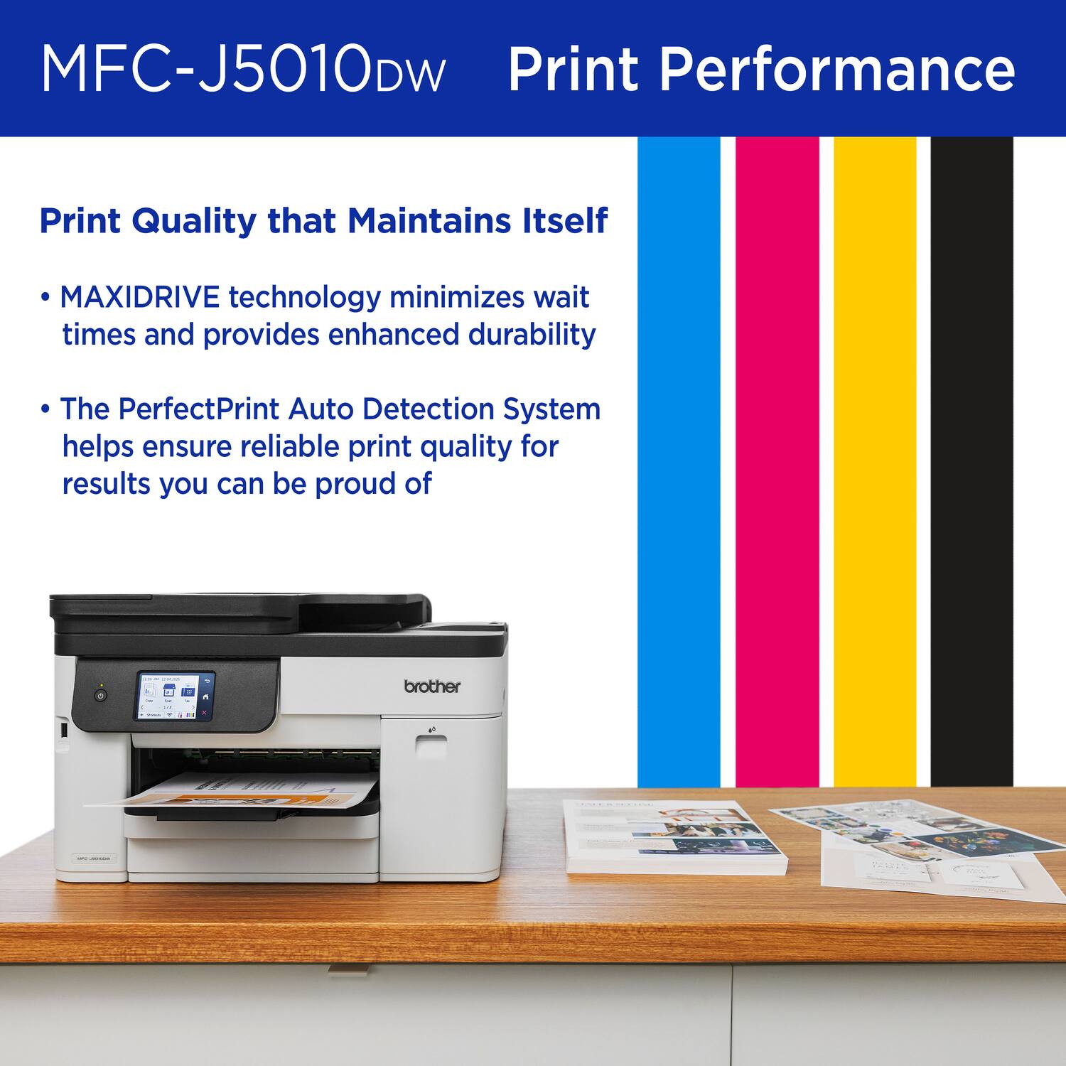 MFC-J5010DW Print Performance

Print Quality that Maintains Itself

- MAXIDRIVE technology minimizes wait times and provides enhanced durability
- The PerfectPrint Auto Detection System helps ensure reliable print quality for results you can be proud of