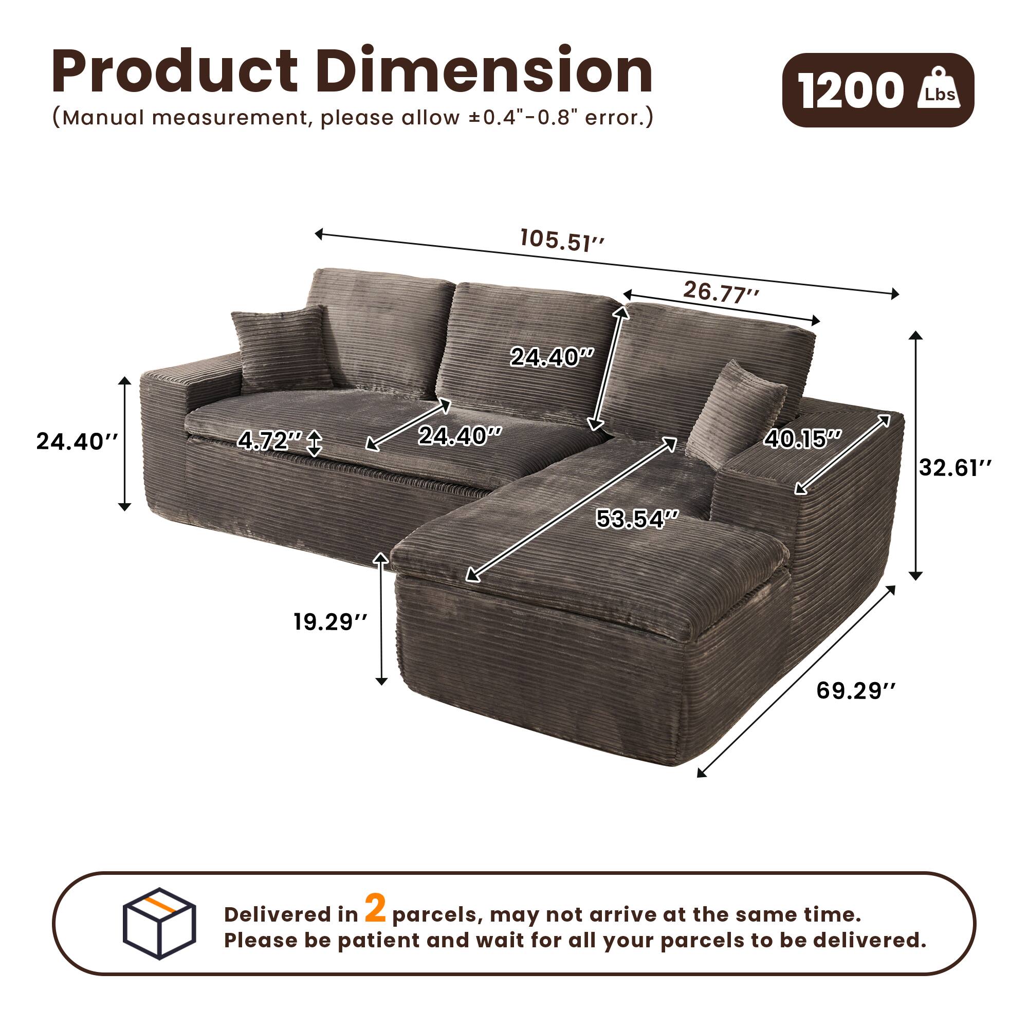 Product Dimension  
(Manual measurement, please allow ±0.4"-0.8" error.)  

1200 Lbs  

105.51"  
26.77"  
24.40"  
4.72"  
24.40"  
40.15"  
32.61"  
53.54"  
19.29"  
69.29"  

Delivered in 2 parcels, may not arrive at the same time. Please be patient and wait for all your parcels to be delivered.