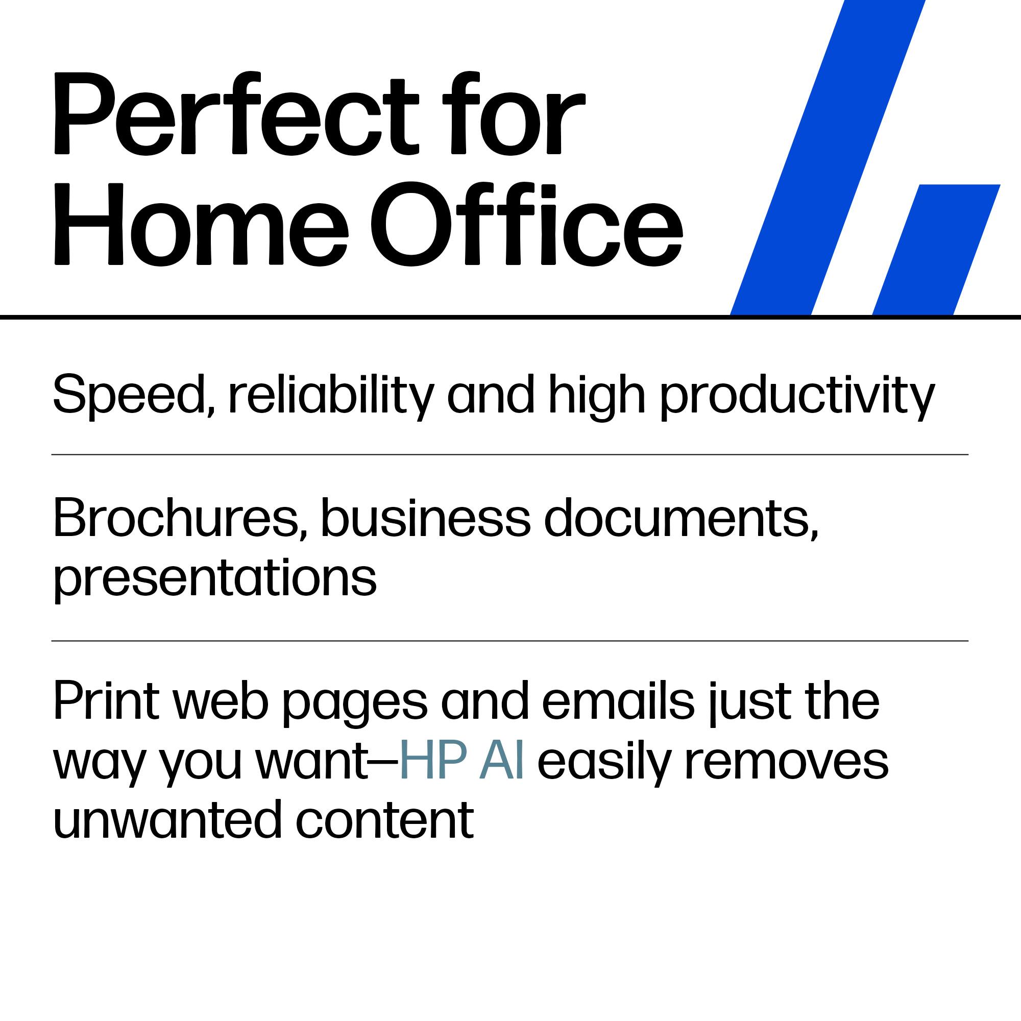 Perfect for Home Office

Speed, reliability and high productivity

Brochures, business documents, presentations

Print web pages and emails just the way you want—HP AI easily removes unwanted content