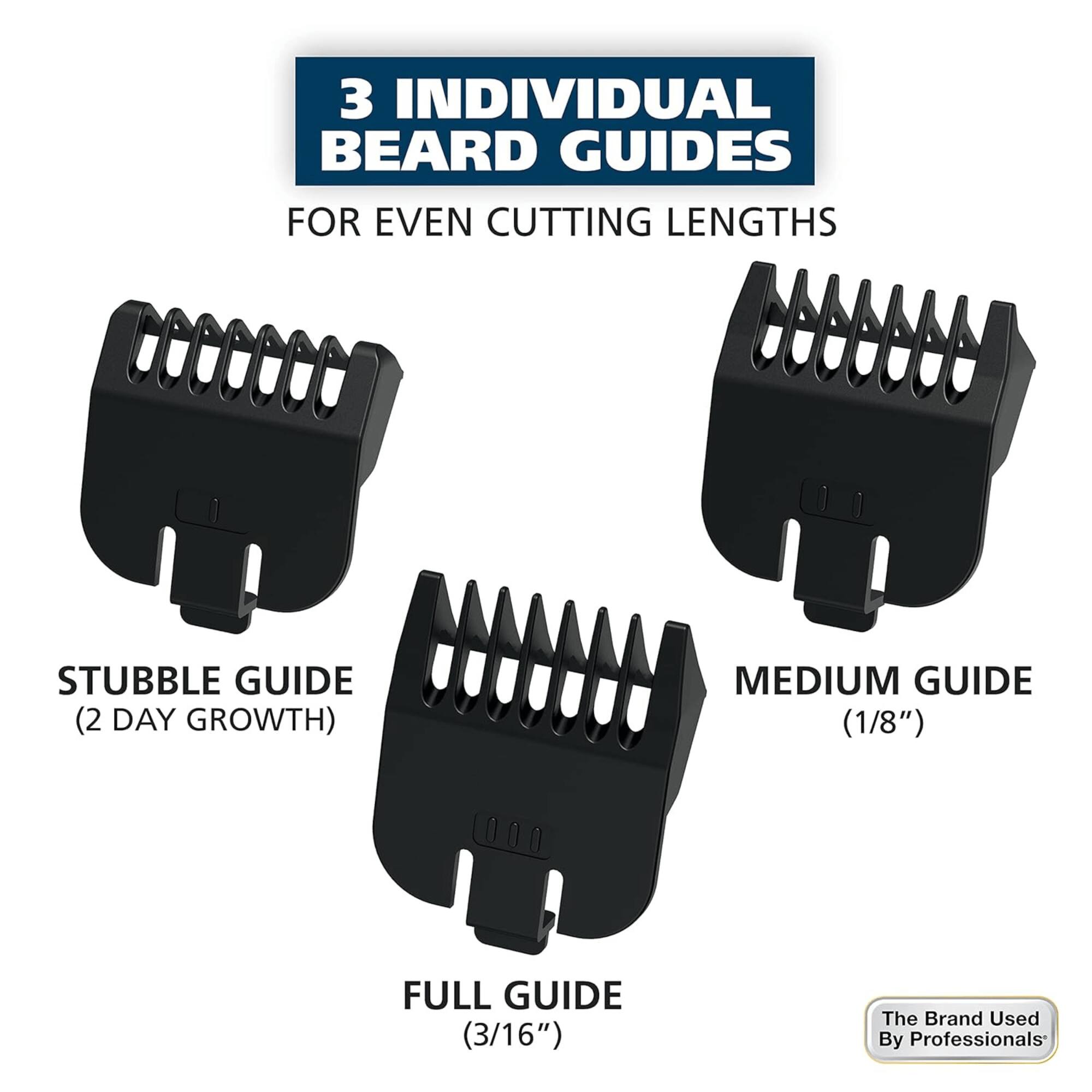 3 INDIVIDUAL BEARD GUIDES FOR EVEN CUTTING LENGTHS
STUBBLE GUIDE (2 DAY GROWTH)
MEDIUM GUIDE (1/8")
FULL GUIDE (3/16")
The Brand Used By Professionals