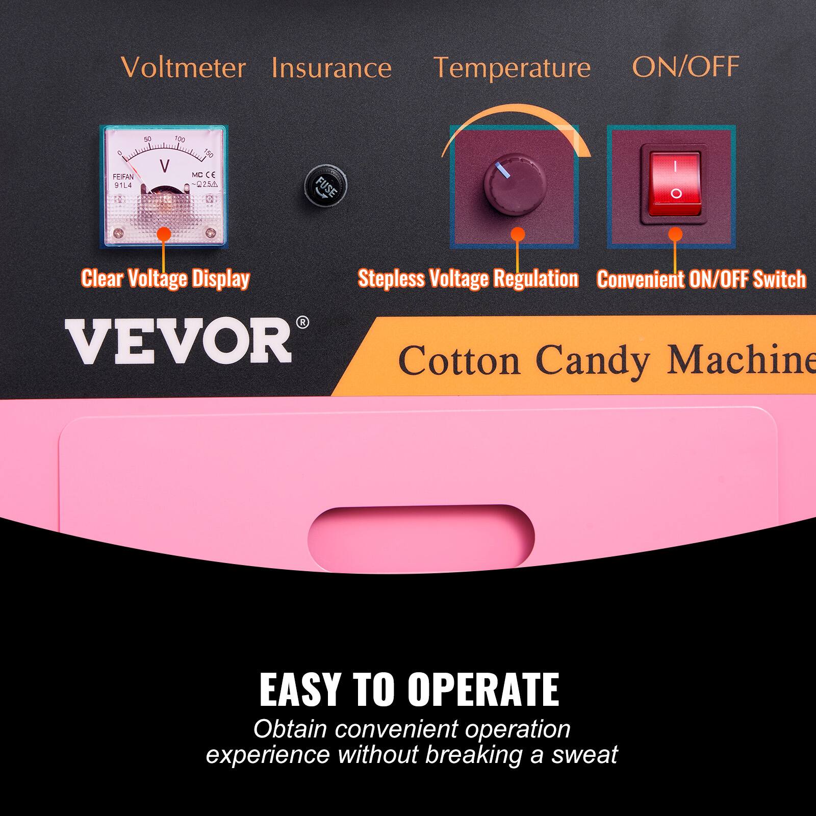Voltmeter Insurance Temperature ON/OFF  
FERAN 91L4 90 100 150 V MC C -U224 FUSE  
Clear Voltage Display  
Stepless Voltage Regulation  
Convenient ON/OFF Switch  
VEVOR Cotton Candy Machine  
EASY TO OPERATE  
Obtain convenient operation experience without breaking a sweat