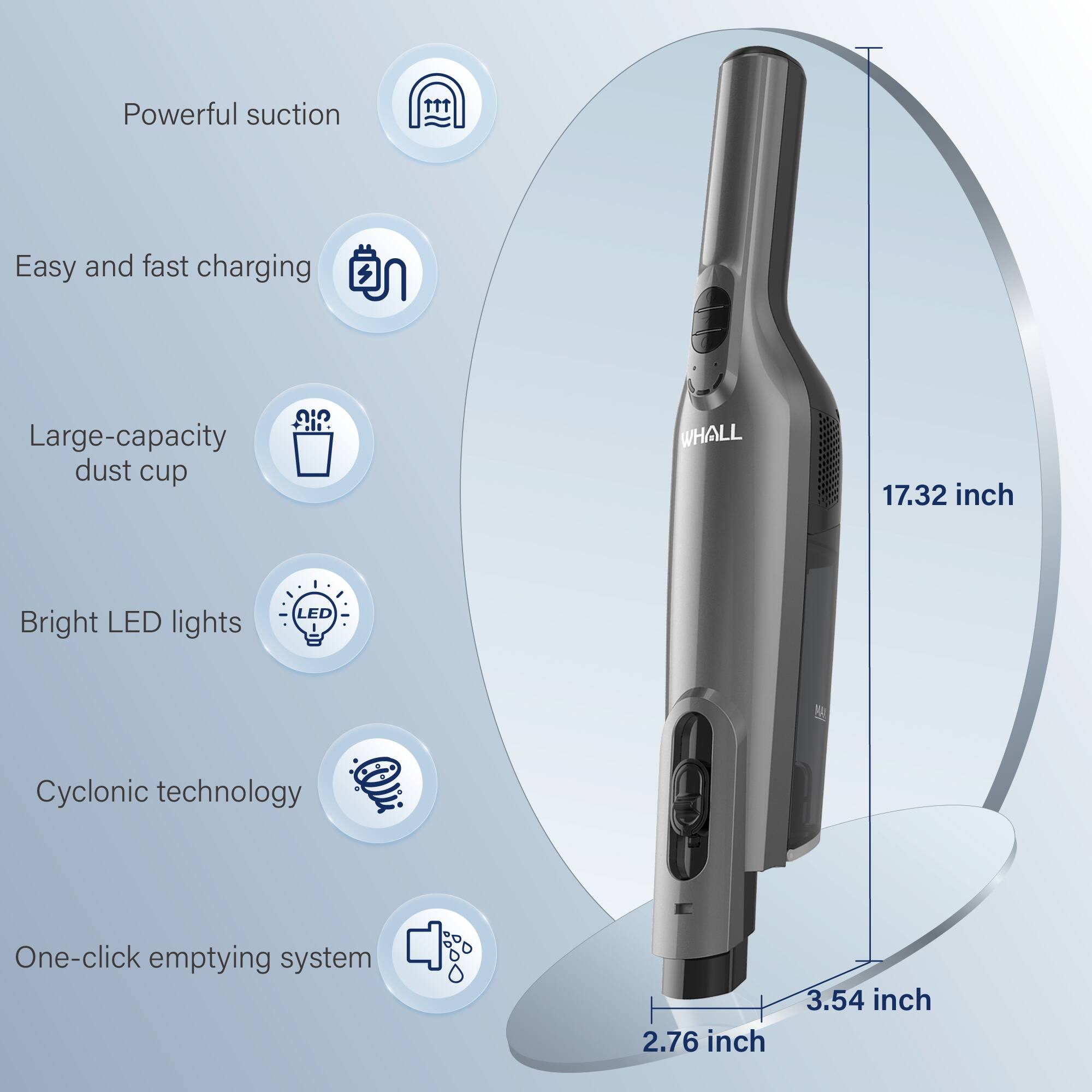 - Powerful suction
- Easy and fast charging
- Large-capacity dust cup
- Bright LED lights
- Cyclonic technology
- One-click emptying system

Dimensions:
- 17.32 inch
- 2.76 inch
- 3.54 inch