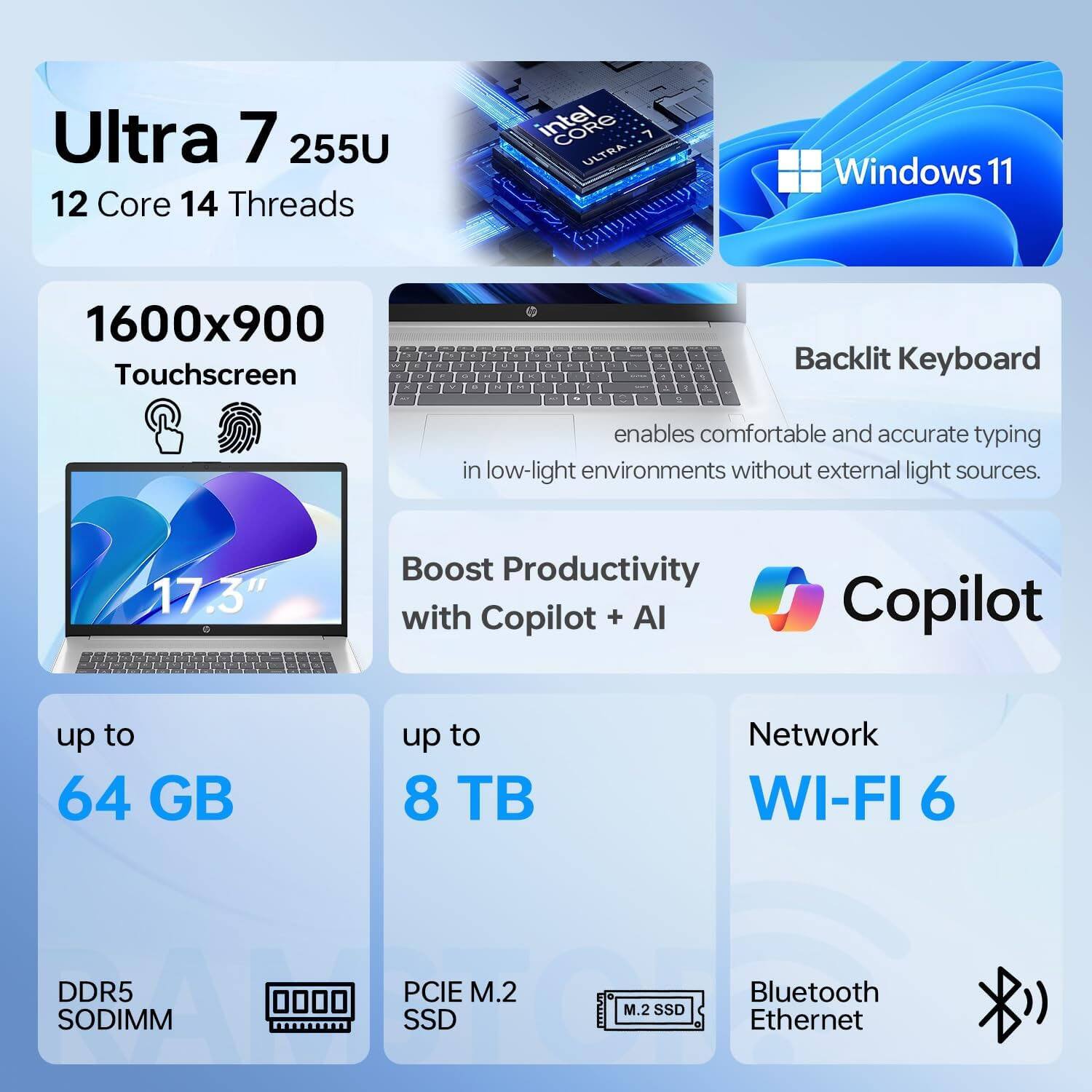Ultra 7 255U  
12 Core 14 Threads  
Intel ULTRA  
Windows 11  

1600x900 Touchscreen  
17.3"  

Backlit Keyboard  
enables comfortable and accurate typing in low-light environments without external light sources.  

Boost Productivity with Copilot + AI  

up to 64 GB  
DDR5 SODIMM  

up to 8 TB  
PCIe M.2 SSD  

Network  
WI-FI 6  

Bluetooth  
Ethernet