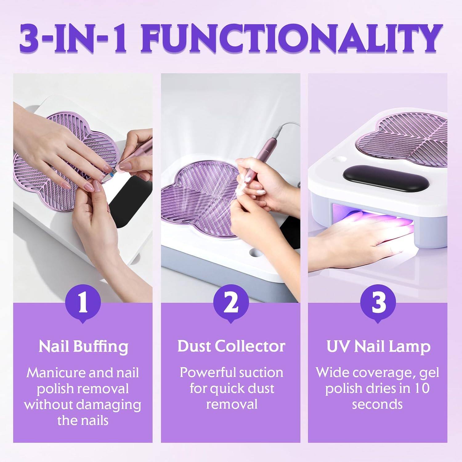3-IN-1 FUNCTIONALITY

1. Nail Buffing
   Manicure and nail polish removal without damaging the nails

2. Dust Collector
   Powerful suction for quick dust removal

3. UV Nail Lamp
   Wide coverage, gel polish dries in 10 seconds