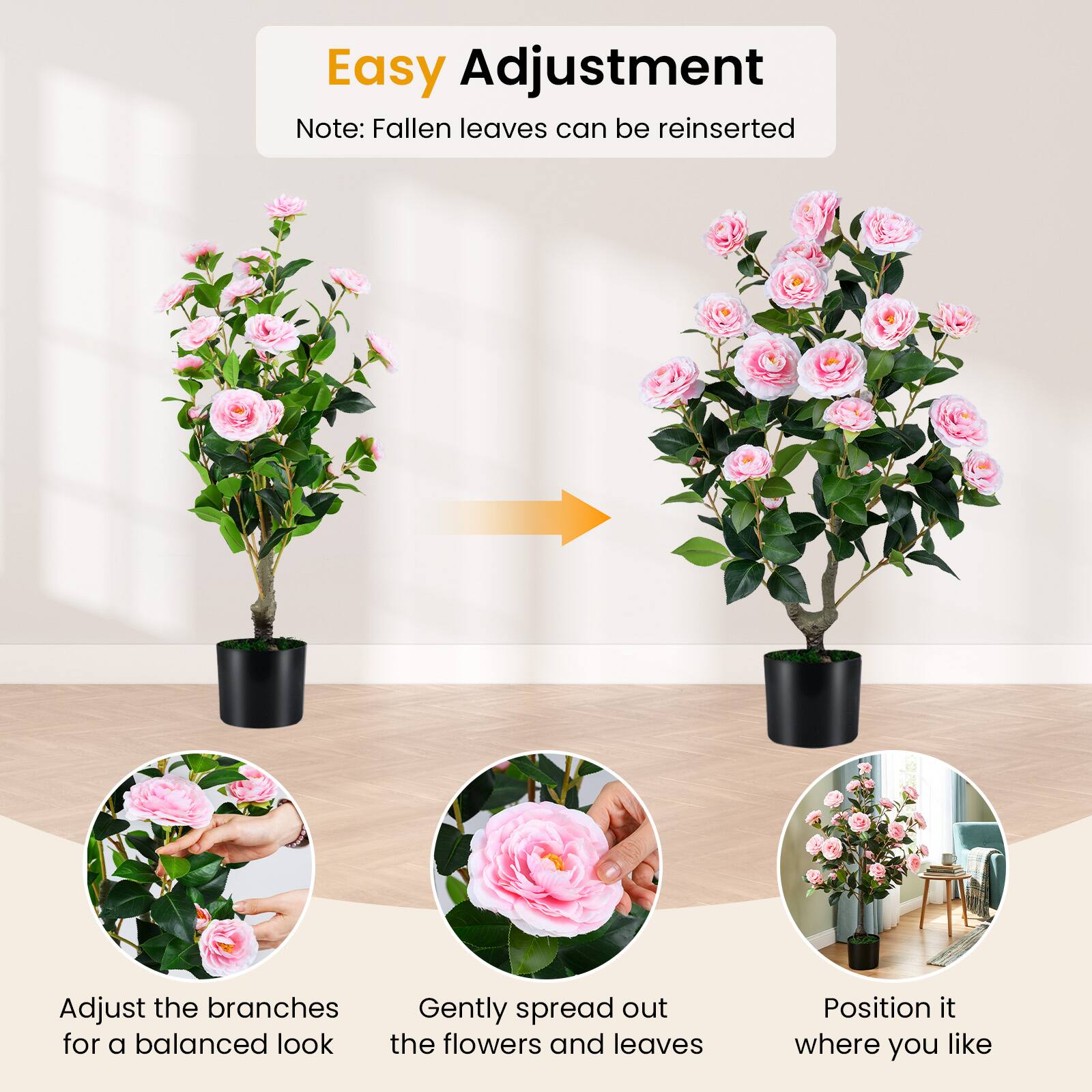 Easy Adjustment  
Note: Fallen leaves can be reinserted  

Adjust the branches for a balanced look  
Gently spread out the flowers and leaves  
Position it where you like
