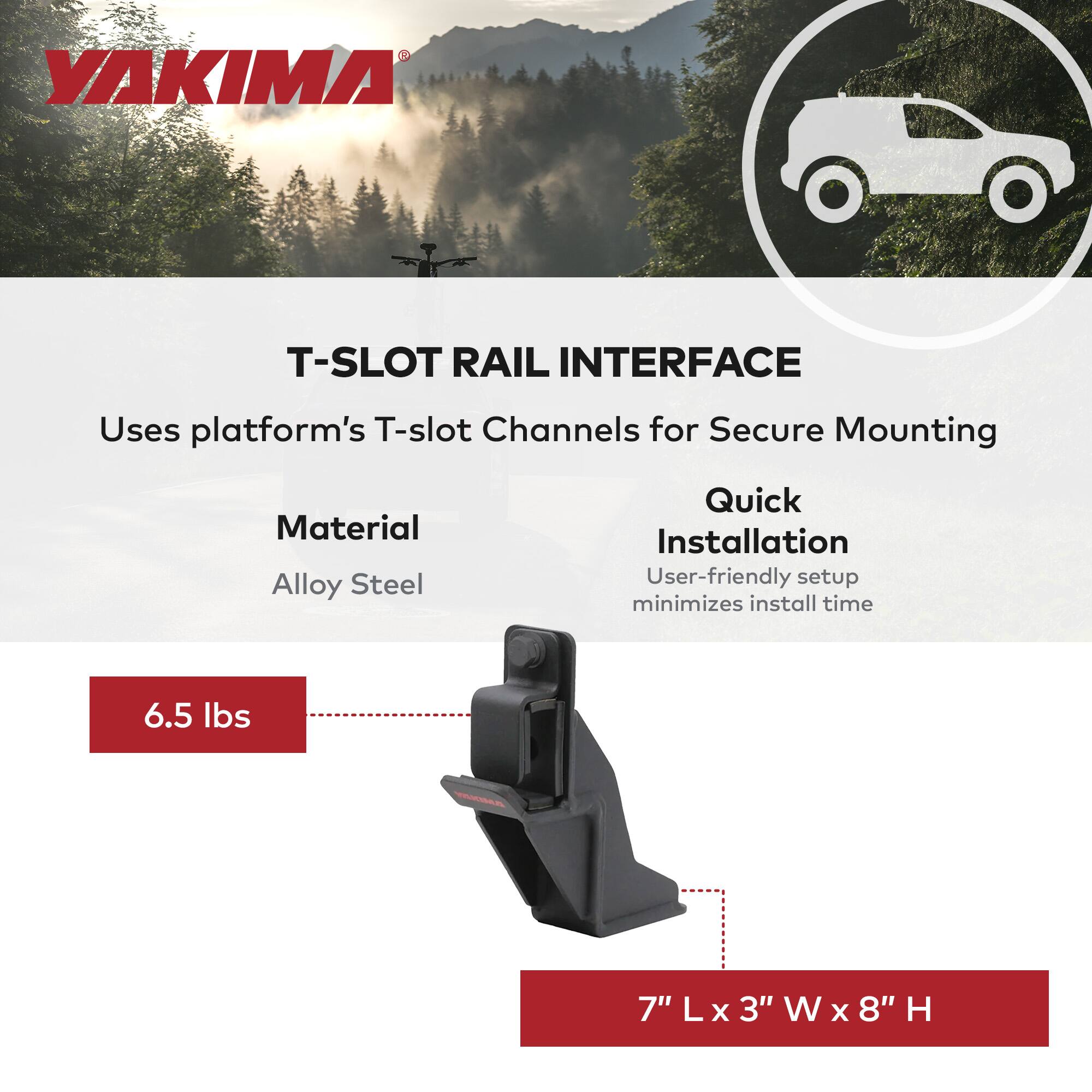YAKIMA T-SLOT RAIL INTERFACE  
Uses platform's T-slot Channels for Secure Mounting  

Material: Alloy Steel  

Quick Installation  
User-friendly setup minimizes install time  

6.5 lbs  

7" L x 3" W x 8" H
